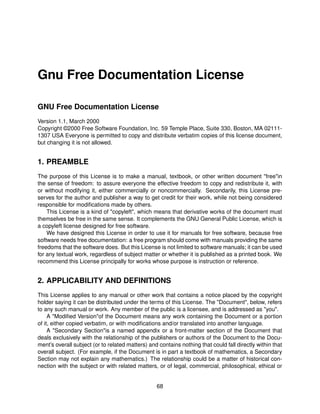 Gnu Free Documentation License

GNU Free Documentation License
Version 1.1, March 2000
Copyright ©2000 Free Software Foundation, Inc. 59 Temple Place, Suite 330, Boston, MA 02111-
1307 USA Everyone is permitted to copy and distribute verbatim copies of this license document,
but changing it is not allowed.


1. PREAMBLE
The purpose of this License is to make a manual, textbook, or other written document "free"in
the sense of freedom: to assure everyone the effective freedom to copy and redistribute it, with
or without modifying it, either commercially or noncommercially. Secondarily, this License pre-
serves for the author and publisher a way to get credit for their work, while not being considered
responsible for modiﬁcations made by others.
    This License is a kind of "copyleft", which means that derivative works of the document must
themselves be free in the same sense. It complements the GNU General Public License, which is
a copyleft license designed for free software.
    We have designed this License in order to use it for manuals for free software, because free
software needs free documentation: a free program should come with manuals providing the same
freedoms that the software does. But this License is not limited to software manuals; it can be used
for any textual work, regardless of subject matter or whether it is published as a printed book. We
recommend this License principally for works whose purpose is instruction or reference.


2. APPLICABILITY AND DEFINITIONS
This License applies to any manual or other work that contains a notice placed by the copyright
holder saying it can be distributed under the terms of this License. The "Document", below, refers
to any such manual or work. Any member of the public is a licensee, and is addressed as "you".
     A "Modiﬁed Version"of the Document means any work containing the Document or a portion
of it, either copied verbatim, or with modiﬁcations and/or translated into another language.
     A "Secondary Section"is a named appendix or a front-matter section of the Document that
deals exclusively with the relationship of the publishers or authors of the Document to the Docu-
ment’s overall subject (or to related matters) and contains nothing that could fall directly within that
overall subject. (For example, if the Document is in part a textbook of mathematics, a Secondary
Section may not explain any mathematics.) The relationship could be a matter of historical con-
nection with the subject or with related matters, or of legal, commercial, philosophical, ethical or


                                                  68
 