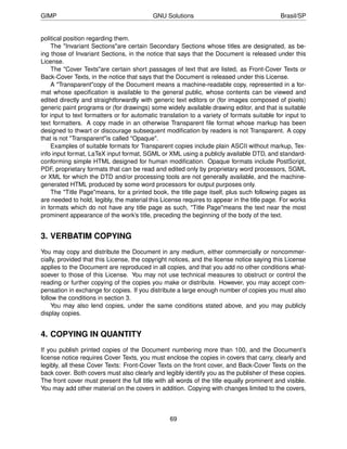 GIMP                                       GNU Solutions                                     Brasil/SP


political position regarding them.
    The "Invariant Sections"are certain Secondary Sections whose titles are designated, as be-
ing those of Invariant Sections, in the notice that says that the Document is released under this
License.
    The "Cover Texts"are certain short passages of text that are listed, as Front-Cover Texts or
Back-Cover Texts, in the notice that says that the Document is released under this License.
    A "Transparent"copy of the Document means a machine-readable copy, represented in a for-
mat whose speciﬁcation is available to the general public, whose contents can be viewed and
edited directly and straightforwardly with generic text editors or (for images composed of pixels)
generic paint programs or (for drawings) some widely available drawing editor, and that is suitable
for input to text formatters or for automatic translation to a variety of formats suitable for input to
text formatters. A copy made in an otherwise Transparent ﬁle format whose markup has been
designed to thwart or discourage subsequent modiﬁcation by readers is not Transparent. A copy
that is not "Transparent"is called "Opaque".
    Examples of suitable formats for Transparent copies include plain ASCII without markup, Tex-
info input format, LaTeX input format, SGML or XML using a publicly available DTD, and standard-
conforming simple HTML designed for human modiﬁcation. Opaque formats include PostScript,
PDF, proprietary formats that can be read and edited only by proprietary word processors, SGML
or XML for which the DTD and/or processing tools are not generally available, and the machine-
generated HTML produced by some word processors for output purposes only.
    The "Title Page"means, for a printed book, the title page itself, plus such following pages as
are needed to hold, legibly, the material this License requires to appear in the title page. For works
in formats which do not have any title page as such, "Title Page"means the text near the most
prominent appearance of the work’s title, preceding the beginning of the body of the text.


3. VERBATIM COPYING
You may copy and distribute the Document in any medium, either commercially or noncommer-
cially, provided that this License, the copyright notices, and the license notice saying this License
applies to the Document are reproduced in all copies, and that you add no other conditions what-
soever to those of this License. You may not use technical measures to obstruct or control the
reading or further copying of the copies you make or distribute. However, you may accept com-
pensation in exchange for copies. If you distribute a large enough number of copies you must also
follow the conditions in section 3.
     You may also lend copies, under the same conditions stated above, and you may publicly
display copies.


4. COPYING IN QUANTITY
If you publish printed copies of the Document numbering more than 100, and the Document’s
license notice requires Cover Texts, you must enclose the copies in covers that carry, clearly and
legibly, all these Cover Texts: Front-Cover Texts on the front cover, and Back-Cover Texts on the
back cover. Both covers must also clearly and legibly identify you as the publisher of these copies.
The front cover must present the full title with all words of the title equally prominent and visible.
You may add other material on the covers in addition. Copying with changes limited to the covers,



                                                  69
 