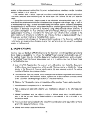 GIMP                                       GNU Solutions                                    Brasil/SP


as long as they preserve the title of the Document and satisfy these conditions, can be treated as
verbatim copying in other respects.
    If the required texts for either cover are too voluminous to ﬁt legibly, you should put the ﬁrst
ones listed (as many as ﬁt reasonably) on the actual cover, and continue the rest onto adjacent
pages.
    If you publish or distribute Opaque copies of the Document numbering more than 100, you
must either include a machine-readable Transparent copy along with each Opaque copy, or state in
or with each Opaque copy a publicly-accessible computer-network location containing a complete
Transparent copy of the Document, free of added material, which the general network-using public
has access to download anonymously at no charge using public-standard network protocols. If
you use the latter option, you must take reasonably prudent steps, when you begin distribution of
Opaque copies in quantity, to ensure that this Transparent copy will remain thus accessible at the
stated location until at least one year after the last time you distribute an Opaque copy (directly or
through your agents or retailers) of that edition to the public.
    It is requested, but not required, that you contact the authors of the Document well before
redistributing any large number of copies, to give them a chance to provide you with an updated
version of the Document.


5. MODIFICATIONS
You may copy and distribute a Modiﬁed Version of the Document under the conditions of sections
2 and 3 above, provided that you release the Modiﬁed Version under precisely this License, with
the Modiﬁed Version ﬁlling the role of the Document, thus licensing distribution and modiﬁcation
of the Modiﬁed Version to whoever possesses a copy of it. In addition, you must do these things
in the Modiﬁed Version:

  A. Use in the Title Page (and on the covers, if any) a title distinct from that of the Document,
     and from those of previous versions (which should, if there were any, be listed in the History
     section of the Document). You may use the same title as a previous version if the original
     publisher of that version gives permission.

  B. List on the Title Page, as authors, one or more persons or entities responsible for authorship
     of the modiﬁcations in the Modiﬁed Version, together with at least ﬁve of the principal authors
     of the Document (all of its principal authors, if it has less than ﬁve).

  C. State on the Title page the name of the publisher of the Modiﬁed Version, as the publisher.

  D. Preserve all the copyright notices of the Document.

  E. Add an appropriate copyright notice for your modiﬁcations adjacent to the other copyright
     notices.

  F. Include, immediately after the copyright notices, a license notice giving the public permis-
     sion to use the Modiﬁed Version under the terms of this License, in the form shown in the
     Addendum below.

  G. Preserve in that license notice the full lists of Invariant Sections and required Cover Texts
     given in the Document’s license notice.

  H. Include an unaltered copy of this License.

                                                  70
 
