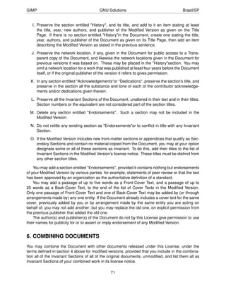GIMP                                      GNU Solutions                                     Brasil/SP


   I. Preserve the section entitled "History", and its title, and add to it an item stating at least
      the title, year, new authors, and publisher of the Modiﬁed Version as given on the Title
      Page. If there is no section entitled "History"in the Document, create one stating the title,
      year, authors, and publisher of the Document as given on its Title Page, then add an item
      describing the Modiﬁed Version as stated in the previous sentence.

  J. Preserve the network location, if any, given in the Document for public access to a Trans-
     parent copy of the Document, and likewise the network locations given in the Document for
     previous versions it was based on. These may be placed in the "History"section. You may
     omit a network location for a work that was published at least four years before the Document
     itself, or if the original publisher of the version it refers to gives permission.

  K. In any section entitled "Acknowledgements"or "Dedications", preserve the section’s title, and
     preserve in the section all the substance and tone of each of the contributor acknowledge-
     ments and/or dedications given therein.

  L. Preserve all the Invariant Sections of the Document, unaltered in their text and in their titles.
     Section numbers or the equivalent are not considered part of the section titles.

  M. Delete any section entitled "Endorsements". Such a section may not be included in the
     Modiﬁed Version.

  N. Do not retitle any existing section as "Endorsements"or to conﬂict in title with any Invariant
     Section.

  O. If the Modiﬁed Version includes new front-matter sections or appendices that qualify as Sec-
     ondary Sections and contain no material copied from the Document, you may at your option
     designate some or all of these sections as invariant. To do this, add their titles to the list of
     Invariant Sections in the Modiﬁed Version’s license notice. These titles must be distinct from
     any other section titles.

    You may add a section entitled "Endorsements", provided it contains nothing but endorsements
of your Modiﬁed Version by various parties for example, statements of peer review or that the text
has been approved by an organization as the authoritative deﬁnition of a standard.
    You may add a passage of up to ﬁve words as a Front-Cover Text, and a passage of up to
25 words as a Back-Cover Text, to the end of the list of Cover Texts in the Modiﬁed Version.
Only one passage of Front-Cover Text and one of Back-Cover Text may be added by (or through
arrangements made by) any one entity. If the Document already includes a cover text for the same
cover, previously added by you or by arrangement made by the same entity you are acting on
behalf of, you may not add another; but you may replace the old one, on explicit permission from
the previous publisher that added the old one.
    The author(s) and publisher(s) of the Document do not by this License give permission to use
their names for publicity for or to assert or imply endorsement of any Modiﬁed Version.


6. COMBINING DOCUMENTS
You may combine the Document with other documents released under this License, under the
terms deﬁned in section 4 above for modiﬁed versions, provided that you include in the combina-
tion all of the Invariant Sections of all of the original documents, unmodiﬁed, and list them all as
Invariant Sections of your combined work in its license notice.

                                                 71
 