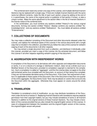 GIMP                                        GNU Solutions                                     Brasil/SP


     The combined work need only contain one copy of this License, and multiple identical Invariant
Sections may be replaced with a single copy. If there are multiple Invariant Sections with the same
name but different contents, make the title of each such section unique by adding at the end of
it, in parentheses, the name of the original author or publisher of that section if known, or else a
unique number. Make the same adjustment to the section titles in the list of Invariant Sections in
the license notice of the combined work.
     In the combination, you must combine any sections entitled "History"in the various original
documents, forming one section entitled "History"; likewise combine any sections entitled "Ac-
knowledgements", and any sections entitled "Dedications". You must delete all sections entitled
"Endorsements."


7. COLLECTIONS OF DOCUMENTS
You may make a collection consisting of the Document and other documents released under this
License, and replace the individual copies of this License in the various documents with a single
copy that is included in the collection, provided that you follow the rules of this License for verbatim
copying of each of the documents in all other respects.
    You may extract a single document from such a collection, and distribute it individually under
this License, provided you insert a copy of this License into the extracted document, and follow
this License in all other respects regarding verbatim copying of that document.


8. AGGREGATION WITH INDEPENDENT WORKS
A compilation of the Document or its derivatives with other separate and independent documents
or works, in or on a volume of a storage or distribution medium, does not as a whole count as a
Modiﬁed Version of the Document, provided no compilation copyright is claimed for the compila-
tion. Such a compilation is called an "aggregate", and this this License does not apply to the other
self-contained works thus compiled with the Document, on account of their being thus compiled,
if they are not themselves derivative works of the Document. If the Cover Text requirement of sec-
tion 3 is applicable to these copies of the Document, then if the Document is less than one quarter
of the entire aggregate, the Document’s Cover Texts may be placed on covers that surround only
the Document within the aggregate. Otherwise they must appear on covers around the whole
aggregate.


9. TRANSLATION
Translation is considered a kind of modiﬁcation, so you may distribute translations of the Docu-
ment under the terms of section 5. Replacing Invariant Sections with translations requires especial
permission from their copyright holders, but you may include translations of some or all Invariant
Sections in addition to the original versions of these Invariant Sections. You may include a trans-
lation of this License provided that you also include the original English version of this License. In
case of a disagreement between the translation and the original English version of this License,
the original English version will prevail.




                                                  72
 