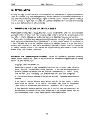 GIMP                                      GNU Solutions                                   Brasil/SP


10. TERMINATION
You may not copy, modify, sublicense, or distribute the Document except as expressly provided for
under this License. Any other attempt to copy, modify, sublicense or distribute the Document is
void, and will automatically terminate your rights under this License. However, parties who have
received copies, or rights, from you under this License will not have their licenses terminated so
long as such parties remain in full compliance.


11. FUTURE REVISIONS OF THIS LICENSE
The Free Software Foundation may publish new, revised versions of the GNU Free Documentation
License from time to time. Such new versions will be similar in spirit to the present version, but
may differ in detail to address new problems or concerns. See http://www.gnu.org/copyleft/.
    Each version of the License is given a distinguishing version number. If the Document speciﬁes
that a particular numbered version of this License "or any later version"applies to it, you have the
option of following the terms and conditions either of that speciﬁed version or of any later version
that has been published (not as a draft) by the Free Software Foundation. If the Document does
not specify a version number of this License, you may choose any version ever published (not as
a draft) by the Free Software Foundation.



How to use this License for your documents To use this License in a document you have
written, include a copy of the License in the document and put the following copyright and license
notices just after the title page:

     Copyright ©YEAR YOUR NAME.
     Permission is granted to copy, distribute and/or modify this document under the terms
     of the GNU Free Documentation License, Version 1.1 or any later version published by
     the Free Software Foundation; with the Invariant Sections being LIST THEIR TITLES,
     with the Front-Cover Texts being LIST, and with the Back-Cover Texts being LIST.
     A copy of the license is included in the section entitled "GNU Free Documentation
     License".
     If you have no Invariant Sections, write "with no Invariant Sections"instead of saying
     which ones are invariant. If you have no Front-Cover Texts, write "no Front-Cover
     Texts"instead of "Front-Cover Texts being LIST"; likewise for Back-Cover Texts.
     If your document contains nontrivial examples of program code, we recommend re-
     leasing these examples in parallel under your choice of free software license, such as
     the GNU General Public License, to permit their use in free software.




                                                73
 