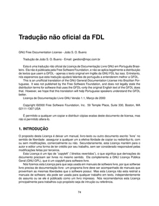 Tradução não oﬁcial da FDL

GNU Free Documentation License - João S. O. Bueno

   Tradução de João S. O. Bueno - Email: gwidion@mpc.com.br

    Esta é uma tradução não oﬁcial da Licença de Documentação Livre GNU em Português Brasi-
leiro. Ela não é públicada pela Free Software Foundation, e não se aplica legalmente a distribuição
de textos que usem a GFDL - apenas o texto original em Inglês da GNU FDL faz isso. Entretanto,
nós esperamos que esta tradução ajudará falantes de português a entenderem melhor a GFDL.
    This is an unofﬁcial translation of the GNU General Documentation License into Brazilian Por-
tuguese. It was not published by the Free Software Foundation, and does not legally state the
distribution terms for software that uses the GFDL–only the original English text of the GFDL does
that. However, we hope that this translation will help Portuguese speakers understand the GFDL
better.
    Licença de Documentação Livre GNU Versão 1.1, Março de 2000

   Copyright ©2000 Free Software Foundation, Inc. 59 Temple Place, Suite 330, Boston, MA
02111-1307 USA

   É permitido a qualquer um copiar e distribuir cópias exatas deste documento de licensa, mas
não é permitido altera-lo.


1. INTRODUÇÃO
O proposito desta Licença é deixar um manual, livro-texto ou outro documento escrito ¨livre¨ no
sentido de liberdade: assegurar a qualquer um a efetiva librdade de copiar ou redistribui-lo, com
ou sem modiﬁcações, comercialmente ou não. Secundariamente, esta Licença mantém para o
autor e editor uma forma de ter crédito por seu trabalho, sem ser considerado responsável pelas
modiﬁcações feitas por terceiros.
     Esta Licença é um tipo de ¨copyleft¨ (¨direitos revertidos¨), o que signiﬁca que derivações do
documento precisam ser livres no mesmo sentido. Ela complementa a GNU Licença Pública
Geral (GNU GPL), que é um copyleft para software livre.
     Nós ﬁzemos esta Licença para que seja usada em manuais de software livre, por que softwrae
livre precisa de documentação livre: um programa livre deve ser acompanhado de manuais que
provenham as mesmas liberdades que o software possui. Mas esta Licença não esta restriat a
manuais de software; ela pode ser usada para qualquer trabalho em texto, independentemente
do assunto ou se ele é públicado como um livro impresso. Nós recomendamos esta Licença
principalmente para trabalhos cujo propósito seja de intrução ou referência.


                                                74
 