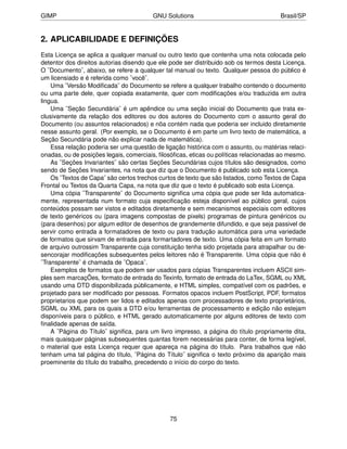 GIMP                                    GNU Solutions                                 Brasil/SP


2. APLICABILIDADE E DEFINIÇÕES
Esta Licença se aplica a qualquer manual ou outro texto que contenha uma nota colocada pelo
detentor dos direitos autorias disendo que ele pode ser distribuido sob os termos desta Licença.
O ¨Documento¨, abaixo, se refere a qualquer tal manual ou texto. Qualquer pessoa do público é
um licensiado e é referida como ¨você¨.
    Uma ¨Versão Modiﬁcada¨ do Documento se refere a qualquer trabalho contendo o documento
ou uma parte dele, quer copiada exatamente, quer com modiﬁcações e/ou traduzida em outra
lingua.
    Uma ¨Seção Secundária¨ é um apêndice ou uma seção inicial do Documento que trata ex-
clusivamente da relação dos editores ou dos autores do Documento com o assunto geral do
Documento (ou assuntos relacionados) e nõa contém nada que poderia ser incluido diretamente
nesse assunto geral. (Por exemplo, se o Documento é em parte um livro texto de matemática, a
Seção Secundária pode não explicar nada de matemática).
    Essa relação poderia ser uma questão de ligação histórica com o assunto, ou matérias relaci-
onadas, ou de posições legais, comerciais, ﬁlosóﬁcas, eticas ou políticas relacionadas ao mesmo.
    As ¨Seções Invariantes¨ são certas Seções Secundárias cujos títulos são designados, como
sendo de Seções Invariantes, na nota que diz que o Documento é publicado sob esta Licença.
    Os ¨Textos de Capa¨ são certos trechos curtos de texto que são listados, como Textos de Capa
Frontal ou Textos da Quarta Capa, na nota que diz que o texto é publicado sob esta Licença.
    Uma cópia ¨Transparente¨ do Documento signiﬁca uma cópia que pode ser lida automatica-
mente, representada num formato cuja especiﬁcação esteja disponível ao público geral, cujos
conteúdos possam ser vistos e editados diretamente e sem mecanismos especiais com editores
de texto genéricos ou (para imagens compostas de pixels) programas de pintura genéricos ou
(para desenhos) por algum editor de desenhos de grandemente difundido, e que seja passivel de
servir como entrada a formatadores de texto ou para tradução automática para uma variedade
de formatos que sirvam de entrada para formartadores de texto. Uma cópia feita em um formato
de arquivo outrossim Transparente cuja constituição tenha sido projetada para atrapalhar ou de-
sencorajar modiﬁcações subsequentes pelos leitores não é Transparente. Uma cópia que não é
¨Transparente¨ é chamada de ¨Opaca¨.
    Exemplos de formatos que podem ser usados para cópias Transparentes incluem ASCII sim-
ples sem marcaçÕes, formato de entrada do Texinfo, formato de entrada do LaTex, SGML ou XML
usando uma DTD disponibilizada públicamente, e HTML simples, compatível com os padrões, e
projetado para ser modiﬁcado por pessoas. Formatos opacos incluem PostScript, PDF, formatos
proprietarios que podem ser lidos e editados apenas com processadores de texto proprietários,
SGML ou XML para os quais a DTD e/ou ferramentas de processamento e edição não estejam
disponíveis para o público, e HTML gerado automaticamente por alguns editores de texto com
ﬁnalidade apenas de saída.
    A ¨Página do Título¨ signiﬁca, para um livro impresso, a página do título propriamente dita,
mais quaisquer páginas subsequentes quantas forem necessárias para conter, de forma legível,
o material que esta Licença requer que apareça na página do título. Para trabalhos que não
tenham uma tal página do título, ¨Página do Título¨ signiﬁca o texto próximo da aparição mais
proeminente do título do trabalho, precedendo o início do corpo do texto.




                                              75
 