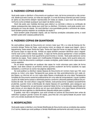 GIMP                                     GNU Solutions                                 Brasil/SP


3. FAZENDO CÓPIAS EXATAS
Você pode copiar e distribuir o Documento em qualquer meio, de forma comercial ou não comer-
cial, desde que esta Licença, as notas de copyright, e a nota de licença dizendo que esta Licença
se aplica ao documento estejam reproduzidas em todas as cópias, e que você não acrescente
nenhuma outra condição quaisquer que sejam às desta Licença.
    Você não pode usar medidas técnicas para obstruir ou controlar a leitura ou confecção de
cópias subsequentes das cópias que você ﬁzer ou distribuir. Entretanto, você pode aceitar com-
pensação em troca de cópias. Se você distribuir uma quantidade grande o suﬁciente de cópias,
você também precisa respeitar as condições da seção 3.
    Você também pode emprestar cópias, sob as mesmas condições colocadas acima, e você
também pode exibir coópias publicamente.


4. FAZENDO CÓPIAS EM QUANTIDADE
Se você públicar cópias do Documento em número maior que 100, e a nota de licença do Do-
cumento obrigar Textos de Capa, você precisa incluir as cópias em capas que tragam, clara e
legivelmente, todos esses Textos de Capa: Textos de Capa da Frente na capa da frente, e Textos
da Quarta Capa na capa de trás. Ambas as capas também precisam identiﬁcar clara e legivel-
mente você como o editor dessas cópias. A capa da frente precisa apresentar o título completo
com todas as palavras do título igualmente proeminentes e visíveis. Você pode adicionar outros
materiais às capas. Fazer cópias com modiﬁcações limitadas às capas, tanto quanto estas pre-
servem o título do documento e satisfçam a essas condições, pode tratado como cópia exata em
outros aspectos.
    Se os textos requeridos em qualquer das capas for muito volumoso para caber de forma
legível, você deve colocar os primeiros (tantos quantos couberem de forma razoável) na capa
verdadeira, e continuar os outros nas páginas adjacentes.
    Se você publicar ou distribuir cópias Opacas do Documento em número maior que 100, voce
precisa ou incluir uma cópia Transparente que possa ser lida automáticamente com cada có-
pia Opaca, ou informar em ou com cada cópia Opaca a localização de uma cópia Transparente
completa do Documento acessível publicamente em uma rede de computadores, à qual o público
usuário de redes tenha acesso a download gratuito e anônimo utilizando padrões públicos de pro-
tocolos de rede. Se você utilizar o segundo método, você precisa tomar cuidados razoavelmente
prudentes, quando iniciar a distribuição de cópias Opacas em quantidade, para assegurar que
esta cópia Transparente vai permanecer acessível desta forma na localização especiﬁcada por
pelo menos um ano depois da última vez em que você distribuir uma cópia Opaca (diretamente
ou através de seus agentes ou distribuidores) daquela edição para o público.
    É pedido, mas não é obrigatório, que você contate os autores do Documento bem antes de
redistribuir qualquer grande número de cópias, para lhes dar uma oportunidade de prover você
com uma versão atualizada do Documento.


5. MODIFICAÇÕES
Você pode copiar e distribuir uma Versão Modiﬁcada do Documento sob as condições das seções
2 e 3 acima, desde que você publique a Versão Modiﬁcada estritamente sob esta Licença, com a



                                               76
 