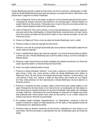 GIMP                                    GNU Solutions                                  Brasil/SP


Versão Modiﬁcada tomando o papel do Documento, de forma a licenciar a distribuição e modiﬁ-
cação da Versão Modiﬁcada para quem quer que possua uma cópia da mesma. Além disso, você
precisa fazer o seguinte na versão modiﬁcada:

  A. Usar na Página de Título (e nas capas, se alguma) um título distinto daquele do Documento,
     e daqueles de versões anteriores (que deveriam, se houvesse algum, estarem listados na
     seção Histórico do Documento). Você pode usar o mesmo título de uma versão anterior se
     o editor original daquela versão lhe der permissão.

  B. Listar na Página de Título, como autores, uma ou mais das pessoas ou entidades responsá-
     veis pela autoria das modiﬁcações na Versão Modiﬁcada, conjuntamente com pelo menos
     cinco dos autores principais do Documento (todos os seus autores principais, se ele tiver
     menos que cinco).

  C. Colocar na Página de Título o nome do editor da Versão Modiﬁcada, como o editor.

  D. Preservar todas as notas de copyright do Documento.

  E. Adicionar uma nota de copyright apropriada para suas próprias modiﬁcaçÕes adjacente às
     outras notas de copyright.

  F. Incluir, imediatamente depois das notas de copyright, uma nota de licença dando ao público
     o direito de usar a Versão Modiﬁcada sob os termos desta Licença, na forma mostrada no
     Adendo abaixo.

  G. Preservar nessa nota de licença as lisats completas das Seções Invariantes e os Textos de
     Capa requeridos dados na nota de licença do Documento.

  H. Incluir uma cópia inalterada desta Licença.

   I. Preservar a seção entitulada ¨Histórico¨, e seu título, e adicionar à mesma um item dizendo
      pelo menos o título, ano, novos autores e editor da Versão Modiﬁcada como dados na
      Página de Título. Se não houver uma sessão denominada ¨Histórico¨ no Documento, criar
      uma dizendo o título, ano, autores, e editor do Documento como dados em sua Página
      de Título, então adicionar um item descrevendo a Versão Modiﬁcada, tal como descrito na
      sentença anterior.

  J. Preservar o endereço de rede, se algum, dado no Documento para acesso público a uma
     cópia Transparente do Documento, e da mesma forma, as localizações de rede dadas no
     Documento para as versões anteriores em que ele foi baseado. Elas podem ser colocadas
     na seção ¨Histórico¨. Você pode omitir uma localização na rede para um trabalho que tenha
     sido publicado pelo menos quatro anos antes do Documento, ou se o editor original da
     versão a que ela ser reﬁra der sua permissão.

  K. Em qualquer seção entitulada ¨Agradecimentos¨ ou ¨Dedicatórias¨, preservar o título da
     seçãom e preservar a seção em toda substância e tim de cada um dos agradecimentos de
     contribuidores e/ou dedicatórias dados.

  L. Preservar todas as Seções Invariantes do Documento, inalteradas em seus textos ou em
     seus títulos. Números de seção ou equivalentes não são considerados parte dos títulos da
     seção.



                                               77
 
