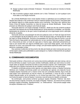 GIMP                                     GNU Solutions                                 Brasil/SP


  M. Apagar qualquer seção entitulada ¨Endossos¨. Tal sessão não pode ser incluída na Versão
     Modiﬁcada.

  N. Não re-entitular qualquer seção existente com o título ¨Endossos¨ ou com qualquer outro
     título dado a uma Seção Invariante.

     Se a Versão Modiﬁcada incluir novas seções iniciais ou apêndices que se qualiﬁquem como
Seções Secundárias e não contenham nenhum material copiado do Documento, você pode optar
por designar alguma ou todas aquelas seções como invariantes. Para fazer isso, adicione seus
títulos à lista de Seções Invariantes na noda de licença da Versão Modiﬁcada. Esses títulos
precisam ser diferentes de qualquer outro título de seção.
     Você pode adicionar uma seção entitulada ¨Endossos¨, desde que ela não contenha qualquer
coisa além de endossos da sua Versão Modiﬁcada por várias pessoas ou entidades - por exemplo,
declarações de revisores ou de que o texto foi aprovado por uma organização como a deﬁnição
oﬁcial de um padrão.
     Você pode adicionar uma passagem de até cinco palavras como um Texto de Capa da Frente
, e uma passagem de até 25 palavras como um Texto de Quarta Capa, ao ﬁnal da lista de Textos
de Capa na Versão Modiﬁcada. Somente uma passagem de Texto da Capa da Frente e uma de
Texto da Quarta Capa podem ser adicionados por (ou por acordos feitos por) qualquer entidade.
Se o Documento já incluir um texto de capa para a mesma capa, adicionado previamente por
você ou por acordo feito com alguma entidade paar a qual você esteja agindo, você não pode
adicionar um outro; mas você pode trocar o antigo, com permissão explicita do editor anterior que
adicionou a passagem antiga.
     O(s) autor(es) e editor(es) do Documento não dão permissão por esta Licença para que seus
nomes sejam usados para publicidade ou para assegurar ou implicar endossamento de qualquer
Versão Modiﬁcada.


6. COMBINANDO DOCUMENTOS
Você pode combinar o Documento com outros documentos publicados sob esta Licença, sob os
termos deﬁnidos na seção 4 acima para versões modiﬁcadas, desde que você inclua na combi-
nação todas as Seções Invariantes de todos os documentos originais, sem modiﬁcações, e liste
todas elas como Seções Invariantes de seu trabalho combinado em sua nota de licença.
    O trabalho combinado precisa conter apenas uma cópia desta Licença, e Seções Invariantes
Idênticas com multiplas ocorrências podem ser sunstituídas por apenas uma cópia.Se houver
multiplas Seções Invariantes com o mesmo nome mas com conteúdos distintos, faça o título de
cada seção único adicionando ao ﬁnal do mesmo, em parênteses, o nome do autor ou editor
origianl daquela seção, se for conhecido, ou um número que seja único. Faça o mesmo ajuste
nos títulos de seção na lista de Seções I nvariantes nota de licença do trabalho combinado.
    Na combinação, você precisa combinar quaisquer seções intituladas ¨Histórico¨ dos diver-
sos documentos originais, formando uma seção entitulada ¨Histórico¨; da mesma forma combine
quaisquer seções entituladas ¨Agradecimentos¨, ou ¨Dediucatórias¨. Você precisa apagar todas
as seções intituladas como ¨Endosso¨.




                                               78
 
