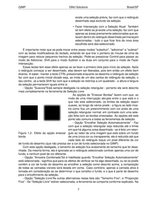 GIMP                                     GNU Solutions                                  Brasil/SP


                                              existe uma seleção prévia, faz com que o retângulo
                                              desenhado seja excluído da seleção.

                                            • Fazer Intersecção com a Seleção Atual: Também
                                              só tem efeito se já existe uma seleção, faz com que
                                              apenas as áreas previamente selecionadas que es-
                                              tavam dentro do retângulo desenhado permaneçam
                                              selecionadas - tudo o que ﬁcar fora da nova área
                                              escolhida será des-selecionado.

    É importante notar que se pode trocar entre esses modos "substituir", "adicionar" e "subtrair"
com as teclas modiﬁcadoras do teclado, evitando ter que tirar o ponteiro do mouse de cima da
imagem para retocar pequenos trechos da seleção. Pode-se pressionar Control para passar ao
modo de Adicionar, Shift para o modo Subtrair e as duas em conjunto para o modo de Fazer
Intersecção.
    Essas teclas tem esse efeito apenas ao se fazer o primeiro click para início da seleção. Após
o retângulo começar a ser desenhado, elas devem ser liberadas, pois tem então um efeito bem
diverso. A saber: manter a tecla CTRL pressionada enquanto se desenha o retângulo da seleção
faz com que o ponto inicial clicado seja, ao invés de um dos cantos do retângulo da seleção, o
seu centro. Já a tecla Shift faz com que a seleção se restrinja a um quadrado - a altura e largura
da seleção permanecem iguais entre si.
    - Opção "Suavizar"Está sempre desligada na seleção retangular - portanto ela será descrita
mais completamente na ferramenta de Seleção Livre.
                                              As opções de "Enevoar Bordas" fazem com que, ao
                                          invés de uma interrupção abrupta entre o que está e o
                                          que não está selecionado, os limites da seleção sejam
                                          suaves, ao longo de vários pixels - a ﬁgura ao lado mos-
                                          tra como ﬁca um preenchimento com cor preta de uma
                                          seleção retangular normal, em contraste com uma sele-
                                          ção feita com as bordas enevoadas: As opções até este
                                          ponto são comuns a todas as ferramentas de seleção.
                                              - Opção "Encolher Seleção Automaticamente" - Faz
                                          com que a seleção retangular seja reduzida até o limite
                                          em que há alguma coisa desenhada - se é feito um retan-
Figura 1.2: Efeito da opção enevoar gulo ao redor de uma imagem que está sobre um fundo
borda                                     de uma única cor ou transparente, ele é reduzido até que
                                          cada lado do retângulo toque um pixel diferente da cor
de fundo do desenho (que não precisa ser a cor de fundo selecionada no GIMP).
    Com esta opção desligada, o tamanho da seleção ﬁca exatamente do tamanho que foi dese-
nhada. Da mesma forma, ela é ignorada se o retângulo selecionado contiver apenas uma cor de
fundo, e nenhum pixel de cor diferente.
    - Opção "Amostra Combinada"Só é habilitada quando "Encolher Seleção Automaticamente"
está selecionada - signiﬁca que para os efeitos de veriﬁcar se há algo desenhado, ou se os pixels
contém a cor de fundo do desenho ao encolher a seleção como descrito acima, a composição
de todas as camadas visíveis será levada em conta. Caso contrário, apenas a camada ativa é
tomada em consideração ao se determinar o que constitui o fundo, e o que é parte do desenho
para o encolhimento da seleção.
    - Opção "Seleção Livre"As outras alternativas nessa lista são "Tamanho Fixo", e "Proporção
Fixa" - Se "Seleção Livre" estiver selecionada, a ferramenta se comporta conforme explicado. Na

                                                7
 