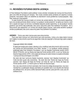 GIMP                                    GNU Solutions                                Brasil/SP


11. REVISÕES FUTURAS DESTA LICENÇA
A Free Software Foundation pode públicar novas versões revisadas da Licença de Documenta-
ção Livre GNU de tempos em tempos. Tais novas versões serão similares em espirito à versão
presente, mas podem diferir em detalhes ao abordarem novos porblemas e preocupações. Veja
http://www.gnu.org/copyleft/.
    A cada versão da Licença é dado um número de versão distinto. Se o Documento especiﬁcar
que uma versão particular desta Licença ¨ou qualquer versão posterior¨ se aplica ao mesmo, você
tem a opção de seguir os termos e condições daquela versão especíﬁca, ou de qualquer versão
posterior que tenha sido publicada (não como rascunho) pela Free Software Foundation. Se o
Documento não especiﬁcar um número de Versão desta Licença, você pode escolher qualquer
versão já publicada (não como rascunho) pela Free Software Foundation.



ADENDO: Como usar esta Licença para seus documentos
    Para usar esta Licença num documento que você escreveu, inclua uma cópia desta Licença
(em Ingles) no documento e ponha as seguintes notas de copyright e licenças logo após a página
de título:

     Copyright ©ANO SEU NOME.
     É dada permissão para copiar, distribuir e/ou modiﬁcar este documento sob os termos
     da Licença de Documentação Livre GNU, Versão 1.1 ou qualquer versão posterior
     públicada pela Free Software Foundation; com as Seções Invariantes sendo LISTE
     SEUS TÍTULOS, com os Textos da Capa da Frente sendo LISTE, e com os Textos da
     Quarta-Capa sendo LISTE. Uma cópia da licença em está inclusa na seção entitulada
     ¨Licença de Documentação Livre GNU¨.
     Se você não tiver nenhuma Seção Invariante, escreva ¨sem Seções Invariantes¨ ao
     invés de dizer quais são invariantes. Se você não tiver Textos de Capa da Frente,
     escreva ¨sem Textos de Capa da Frente¨ ao invés de ¨com os Textos da Capa da
     Frente sendo LISTE¨; o mesmo para os Textos da Quarta Capa.
     Se o seu documento contiver exemplos não triviais de código de programas, nos reco-
     mendamos a publicação desses exemplos em paralelo sob a sua escolha de licença
     de software livre, tal como a GNU General Public License, para permitir o seu uso em
     software livre.




                                              80
 