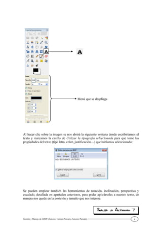Gestión y Manejo de GIMP (Autores: Carmen Navarro-Antonio Parrado) 9
Al hacer clic sobre la imagen se nos abrirá la siguiente ventana donde escribiríamos el
texto y marcamos la casilla de Utilizar la tipografía seleccionada para que tome las
propiedades del texto (tipo letra, color, justificación…) que habíamos seleccionado:
Se pueden emplear también las herramientas de rotación, inclinación, perspectiva y
escalado, detallada en apartados anteriores, para poder aplicárselas a nuestro texto, de
manera nos quede en la posición y tamaño que nos interese.
Menú que se despliega
 