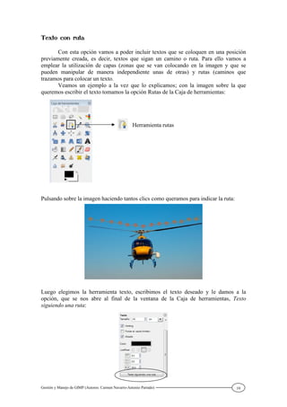 Gestión y Manejo de GIMP (Autores: Carmen Navarro-Antonio Parrado) 10
Con esta opción vamos a poder incluir textos que se coloquen en una posición
previamente creada, es decir, textos que sigan un camino o ruta. Para ello vamos a
emplear la utilización de capas (zonas que se van colocando en la imagen y que se
pueden manipular de manera independiente unas de otras) y rutas (caminos que
trazamos para colocar un texto.
Veamos un ejemplo a la vez que lo explicamos; con la imagen sobre la que
queremos escribir el texto tomamos la opción Rutas de la Caja de herramientas:
Pulsando sobre la imagen haciendo tantos clics como queramos para indicar la ruta:
Luego elegimos la herramienta texto, escribimos el texto deseado y le damos a la
opción, que se nos abre al final de la ventana de la Caja de herramientas, Texto
siguiendo una ruta:
Herramienta rutas
 
