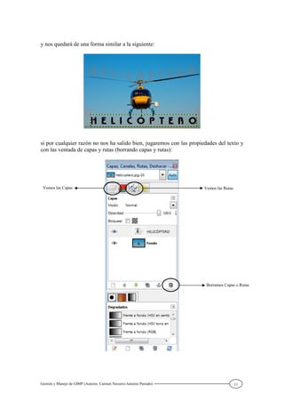 Gestión y Manejo de GIMP (Autores: Carmen Navarro-Antonio Parrado) 11
y nos quedará de una forma similar a la siguiente:
si por cualquier razón no nos ha salido bien, jugaremos con las propiedades del texto y
con las ventada de capas y rutas (borrando capas y rutas):
Vemos las Capas Vemos las Rutas
Borramos Capas o Rutas
 