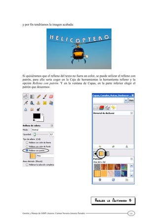 Gestión y Manejo de GIMP (Autores: Carmen Navarro-Antonio Parrado) 15
y por fin tendríamos la imagen acabada:
Si quisiéramos que el relleno del texto no fuera un color, se puede utilizar el relleno con
patrón, para ello sería coger en la Caja de herramientas la herramienta relleno y la
opción Relleno con patrón. Y en la ventana de Capas, en la parte inferior elegir el
patrón que deseemos:
 