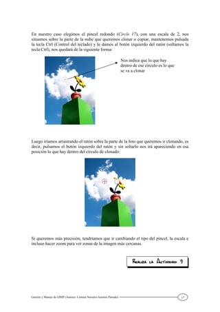 Gestión y Manejo de GIMP (Autores: Carmen Navarro-Antonio Parrado) 17
En nuestro caso elegimos el pincel redondo (Circle 17), con una escala de 2, nos
situamos sobre la parte de la nube que queremos clonar o copiar, mantenemos pulsada
la tecla Ctrl (Control del teclado) y le damos al botón izquierdo del ratón (soltamos la
tecla Ctrl), nos quedará de la siguiente forma:
Luego iríamos arrastrando el ratón sobre la parte de la foto que queremos ir clonando, es
decir, pulsamos el botón izquierdo del ratón y sin soltarlo nos irá apareciendo en esa
posición lo que hay dentro del círculo de clonado:
Si queremos más precisión, tendríamos que ir cambiando el tipo del pincel, la escala e
incluso hacer zoom para ver zonas de la imagen más cercanas.
Nos indica que lo que hay
dentro de ese círculo es lo que
se va a clonar
 