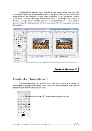 Gestión y Manejo de GIMP (Autores: Carmen Navarro-Antonio Parrado) 18
La clonación la podemos hacer también de una imagen sobre otra, para ello
seguiríamos los mismos pasos anteriores, pero lo único que variará es que tenemos que
tener abierta las dos imágenes a la vez, luego elegiríamos la zona que vamos a clonar
(Ctrl+Botón izquierdo del ratón) y arrastraríamos sobre la otra imagen. Por ejemplo si
tenemos la imagen de la Catedral y queremos colocarle la torre que le falta, debemos
primero voltear la imagen, grabarla con otro nombre, abrir las dos imágenes y comenzar
la clonación:
Esta herramienta nos va a permitir seleccionar una trozo de una imagen de
manera precisa, para poderla copiar y llevar a otra. Para ello utilizaremos de la Caja de
herramientas la herramienta selección libre:
Herramienta de selección libre
 