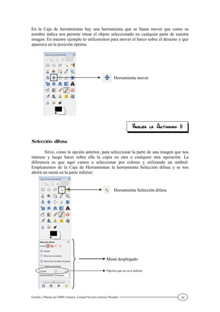 Gestión y Manejo de GIMP (Autores: Carmen Navarro-Antonio Parrado) 20
En la Caja de herramientas hay una herramienta que se llama mover que como su
nombre indica nos permite situar el objeto seleccionado en cualquier parte de nuestra
imagen. En nuestro ejemplo lo utilizaremos para mover el barco sobre el desierto y que
aparezca en la posición óptima.
Sirve, como la opción anterior, para seleccionar la parte de una imagen que nos
interese y luego hacer sobre ella la copia en otra o cualquier otra operación. La
diferencia es que aquí vamos a seleccionar por colores y utilizando un umbral.
Emplearemos de la Caja de Herramientas la herramienta Selección difusa y se nos
abrirá un menú en la parte inferior:
Herramienta mover
Menú desplegado
Herramienta Selección difusa
Opción que se va a utilizar
 