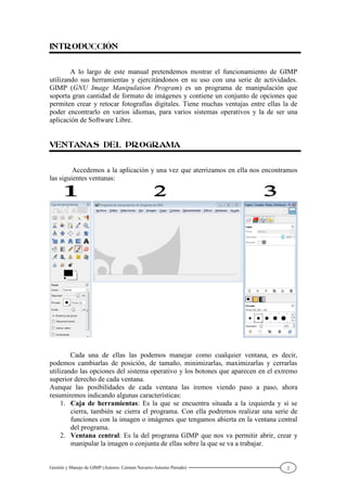 Gestión y Manejo de GIMP (Autores: Carmen Navarro-Antonio Parrado) 2
A lo largo de este manual pretendemos mostrar el funcionamiento de GIMP
utilizando sus herramientas y ejercitándonos en su uso con una serie de actividades.
GIMP (GNU Image Manipulation Program) es un programa de manipulación que
soporta gran cantidad de formato de imágenes y contiene un conjunto de opciones que
permiten crear y retocar fotografías digitales. Tiene muchas ventajas entre ellas la de
poder encontrarlo en varios idiomas, para varios sistemas operativos y la de ser una
aplicación de Software Libre.
Accedemos a la aplicación y una vez que aterrizamos en ella nos encontramos
las siguientes ventanas:
Cada una de ellas las podemos manejar como cualquier ventana, es decir,
podemos cambiarlas de posición, de tamaño, minimizarlas, maximizarlas y cerrarlas
utilizando las opciones del sistema operativo y los botones que aparecen en el extremo
superior derecho de cada ventana.
Aunque las posibilidades de cada ventana las iremos viendo paso a paso, ahora
resumiremos indicando algunas características:
1. Caja de herramientas: Es la que se encuentra situada a la izquierda y si se
cierra, también se cierra el programa. Con ella podremos realizar una serie de
funciones con la imagen o imágenes que tengamos abierta en la ventana central
del programa.
2. Ventana central: Es la del programa GIMP que nos va permitir abrir, crear y
manipular la imagen o conjunta de ellas sobre la que se va a trabajar.
 