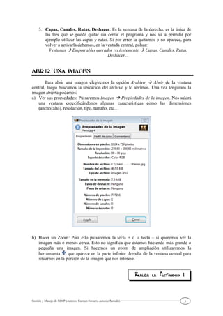 Gestión y Manejo de GIMP (Autores: Carmen Navarro-Antonio Parrado) 3
3. Capas, Canales, Rutas, Deshacer: Es la ventana de la derecha, es la única de
las tres que se puede quitar sin cerrar el programa y nos va a permitir por
ejemplo utilizar las capas y rutas. Si por error la quitamos o no aparece, para
volver a activarla debemos, en la ventada central, pulsar:
Ventanas Empotrables cerrados recientemente Capas, Canales, Rutas,
Deshacer…
Para abrir una imagen elegiremos la opción Archivo Abrir de la ventana
central, luego buscamos la ubicación del archivo y lo abrimos. Una vez tengamos la
imagen abierta podemos:
a) Ver sus propiedades: Pulsaremos Imagen Propiedades de la imagen. Nos saldrá
una ventana especificándonos algunas características como las dimensiones
(anchoxalto), resolución, tipo, tamaño, etc…
b) Hacer un Zoom: Para ello pulsaremos la tecla + o la tecla – si queremos ver la
imagen más o menos cerca. Esto no significa que estemos haciendo más grande o
pequeña una imagen. Si hacemos un zoom de ampliación utilizaremos la
herramienta que aparece en la parte inferior derecha de la ventana central para
situarnos en la porción de la imagen que nos interese.
 