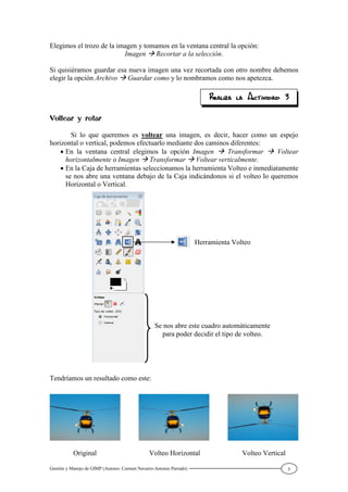 Gestión y Manejo de GIMP (Autores: Carmen Navarro-Antonio Parrado) 5
Elegimos el trozo de la imagen y tomamos en la ventana central la opción:
Imagen Recortar a la selección.
Si quisiéramos guardar esa nueva imagen una vez recortada con otro nombre debemos
elegir la opción Archivo Guardar como y lo nombramos como nos apetezca.
Si lo que queremos es voltear una imagen, es decir, hacer como un espejo
horizontal o vertical, podemos efectuarlo mediante dos caminos diferentes:
En la ventana central elegimos la opción Imagen Transformar Voltear
horizontalmente o Imagen Transformar Voltear verticalmente.
En la Caja de herramientas seleccionamos la herramienta Volteo e inmediatamente
se nos abre una ventana debajo de la Caja indicándonos si el volteo lo queremos
Horizontal o Vertical.
Tendríamos un resultado como este:
Original Volteo Horizontal Volteo Vertical
Herramienta Volteo
Se nos abre este cuadro automáticamente
para poder decidir el tipo de volteo.
 