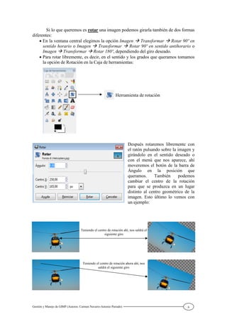 Gestión y Manejo de GIMP (Autores: Carmen Navarro-Antonio Parrado) 6
Si lo que queremos es rotar una imagen podemos girarla también de dos formas
diferentes:
En la ventana central elegimos la opción Imagen Transformar Rotar 90º en
sentido horario o Imagen Transformar Rotar 90º en sentido antihorario o
Imagen Transformar Rotar 180º, dependiendo del giro deseado.
Para rotar libremente, es decir, en el sentido y los grados que queramos tomamos
la opción de Rotación en la Caja de herramientas:
Después rotaremos libremente con
el ratón pulsando sobre la imagen y
girándolo en el sentido deseado o
con el menú que nos aparece, ahí
moveremos el botón de la barra de
Ángulo en la posición que
queramos. También podemos
cambiar el centro de la rotación
para que se produzca en un lugar
distinto al centro geométrico de la
imagen. Esto último lo vemos con
un ejemplo:
Herramienta de rotación
Teniendo el centro de rotación ahí, nos saldrá el
siguiente giro
Teniendo el centro de rotación ahora ahí, nos
saldrá el siguiente giro
 