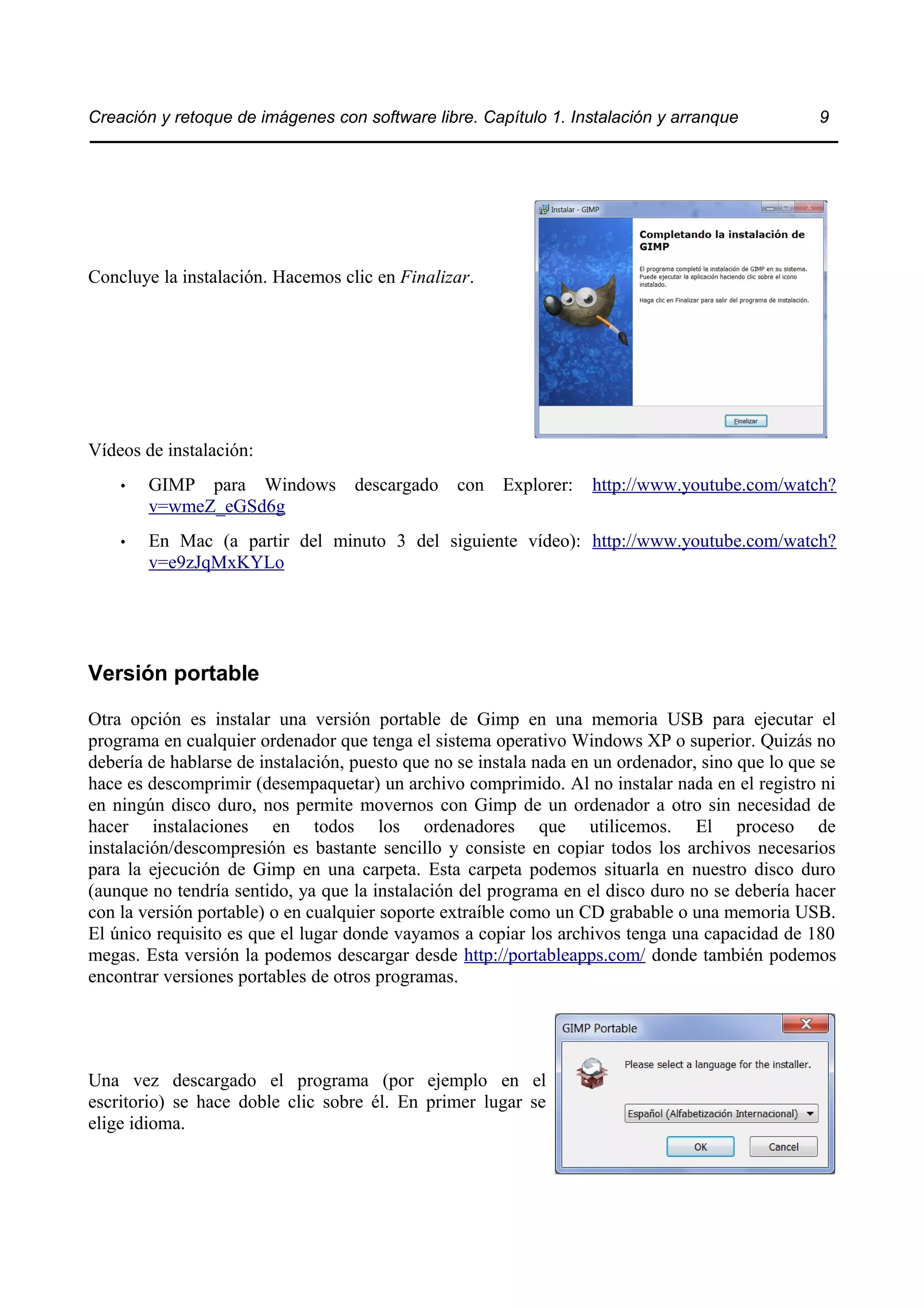 Creación y retoque de imágenes con software libre. Capítulo 1. Instalación y arranque 9 
Concluye la instalación. Hacemos clic en Finalizar. 
Vídeos de instalación: 
• GIMP para Windows descargado con Explorer: http://www.youtube.com/watch? 
v=wmeZ_eGSd6g 
• En Mac (a partir del minuto 3 del siguiente vídeo): http://www.youtube.com/watch? 
v=e9zJqMxKYLo 
Versión portable 
Otra opción es instalar una versión portable de Gimp en una memoria USB para ejecutar el 
programa en cualquier ordenador que tenga el sistema operativo Windows XP o superior. Quizás no 
debería de hablarse de instalación, puesto que no se instala nada en un ordenador, sino que lo que se 
hace es descomprimir (desempaquetar) un archivo comprimido. Al no instalar nada en el registro ni 
en ningún disco duro, nos permite movernos con Gimp de un ordenador a otro sin necesidad de 
hacer instalaciones en todos los ordenadores que utilicemos. El proceso de 
instalación/descompresión es bastante sencillo y consiste en copiar todos los archivos necesarios 
para la ejecución de Gimp en una carpeta. Esta carpeta podemos situarla en nuestro disco duro 
(aunque no tendría sentido, ya que la instalación del programa en el disco duro no se debería hacer 
con la versión portable) o en cualquier soporte extraíble como un CD grabable o una memoria USB. 
El único requisito es que el lugar donde vayamos a copiar los archivos tenga una capacidad de 180 
megas. Esta versión la podemos descargar desde http://portableapps.com/ donde también podemos 
encontrar versiones portables de otros programas. 
Una vez descargado el programa (por ejemplo en el 
escritorio) se hace doble clic sobre él. En primer lugar se 
elige idioma. 
 
