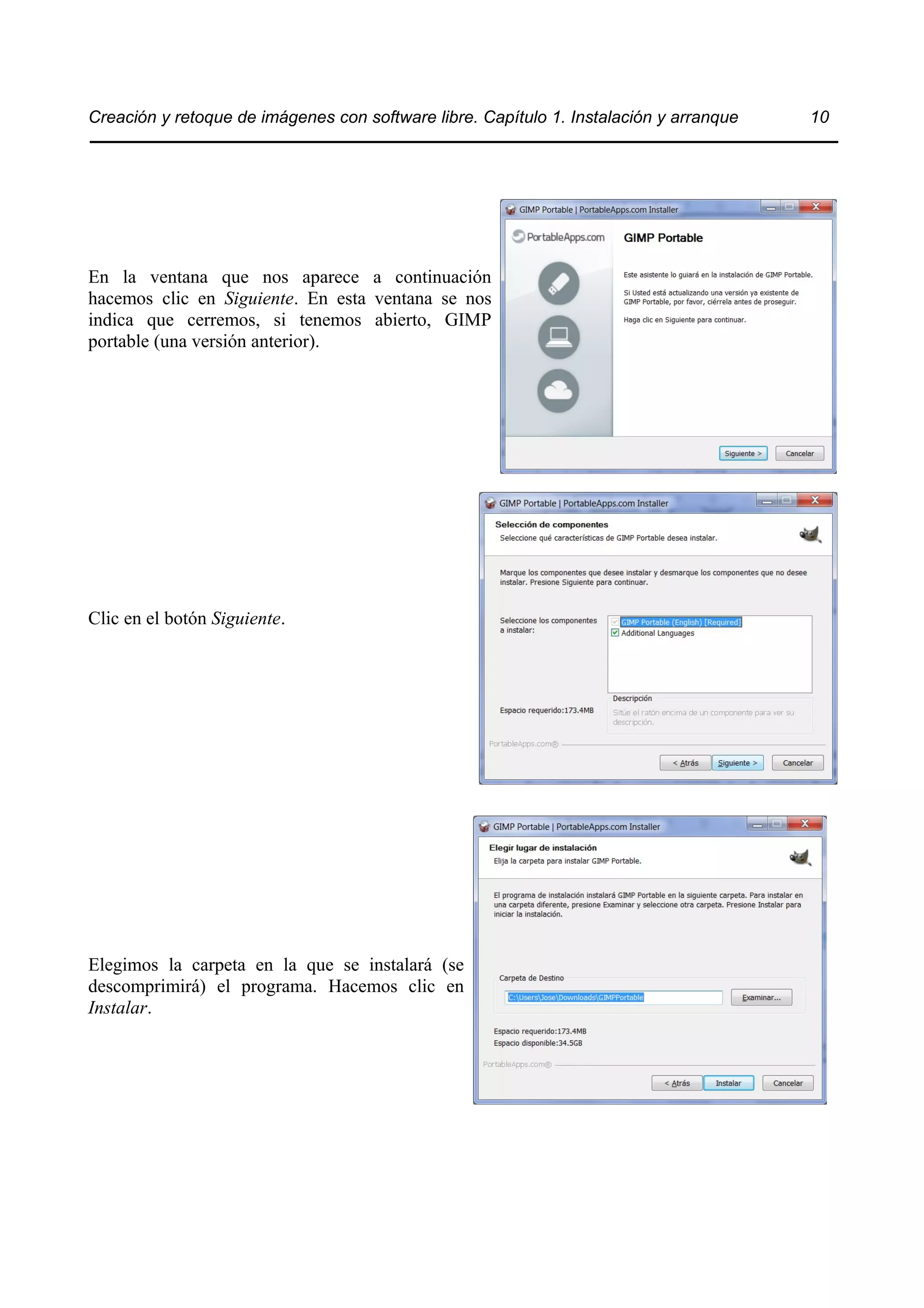 Creación y retoque de imágenes con software libre. Capítulo 1. Instalación y arranque 10 
En la ventana que nos aparece a continuación 
hacemos clic en Siguiente. En esta ventana se nos 
indica que cerremos, si tenemos abierto, GIMP 
portable (una versión anterior). 
Clic en el botón Siguiente. 
Elegimos la carpeta en la que se instalará (se 
descomprimirá) el programa. Hacemos clic en 
Instalar. 
 
