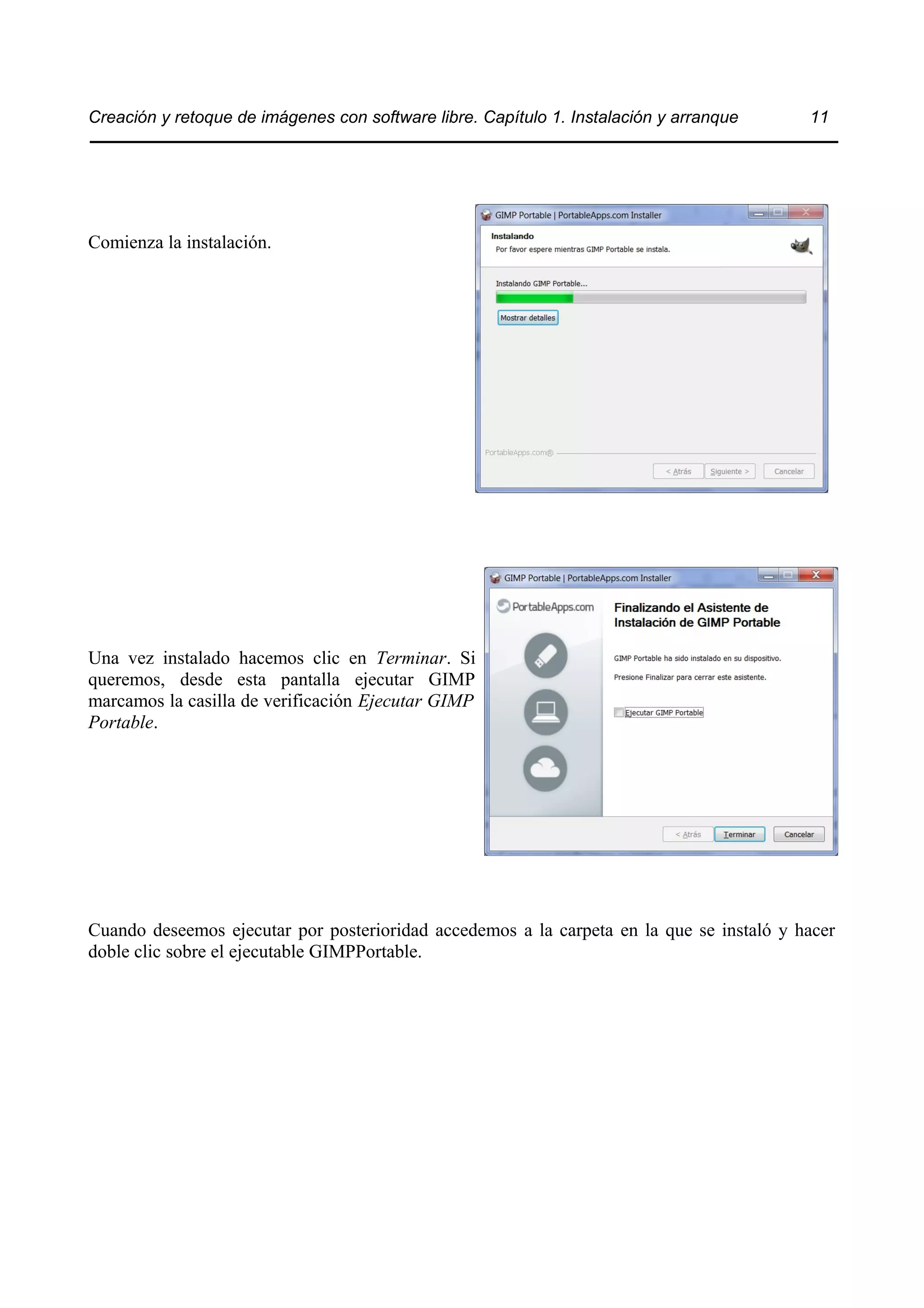 Creación y retoque de imágenes con software libre. Capítulo 1. Instalación y arranque 11 
Comienza la instalación. 
Una vez instalado hacemos clic en Terminar. Si 
queremos, desde esta pantalla ejecutar GIMP 
marcamos la casilla de verificación Ejecutar GIMP 
Portable. 
Cuando deseemos ejecutar por posterioridad accedemos a la carpeta en la que se instaló y hacer 
doble clic sobre el ejecutable GIMPPortable. 
 