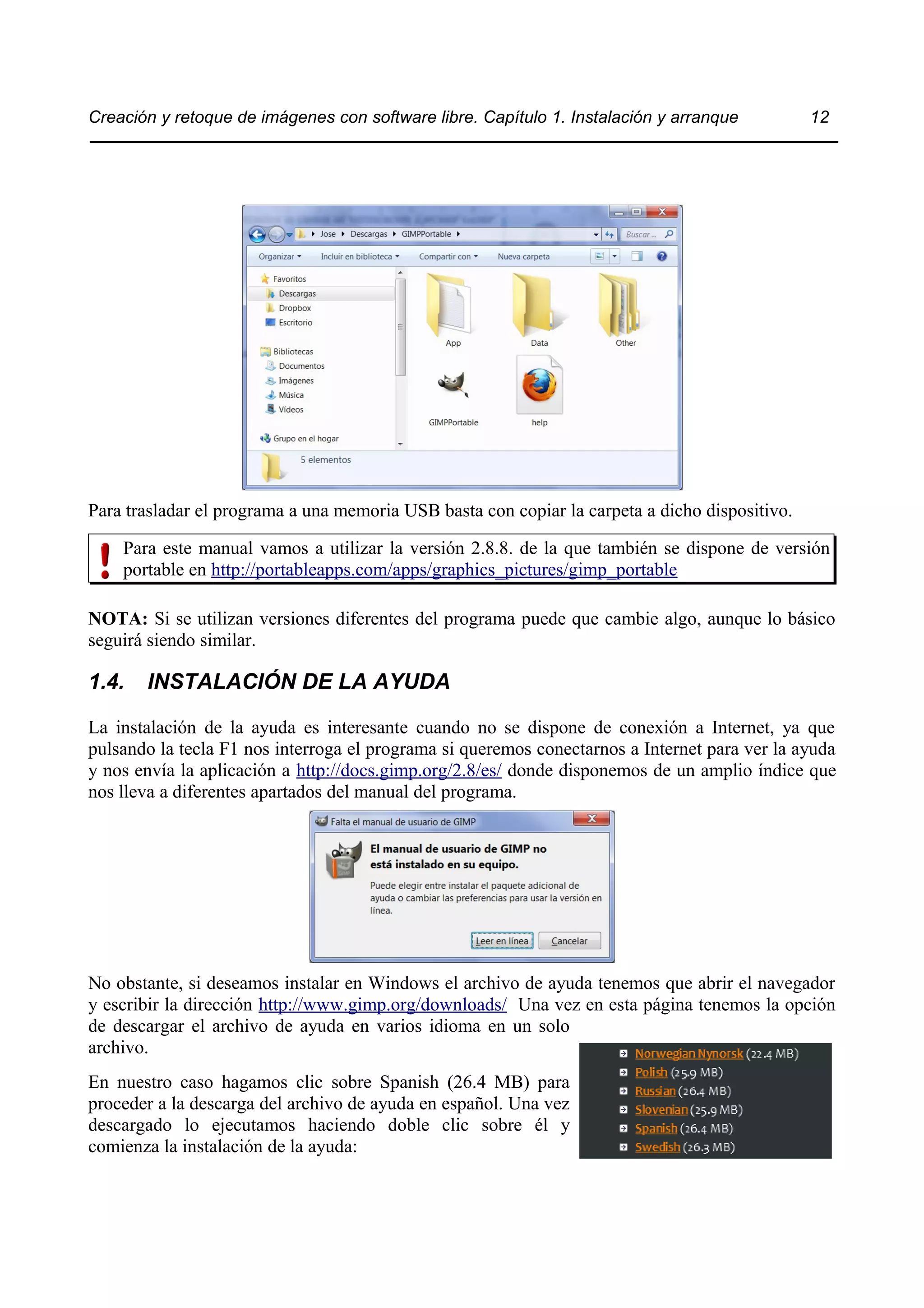 Creación y retoque de imágenes con software libre. Capítulo 1. Instalación y arranque 12 
Para trasladar el programa a una memoria USB basta con copiar la carpeta a dicho dispositivo. 
Para este manual vamos a utilizar la versión 2.8.8. de la que también se dispone de versión 
portable en http://portableapps.com/apps/graphics_pictures/gimp_portable 
NOTA: Si se utilizan versiones diferentes del programa puede que cambie algo, aunque lo básico 
seguirá siendo similar. 
1.4. INSTALACIÓN DE LA AYUDA 
La instalación de la ayuda es interesante cuando no se dispone de conexión a Internet, ya que 
pulsando la tecla F1 nos interroga el programa si queremos conectarnos a Internet para ver la ayuda 
y nos envía la aplicación a http://docs.gimp.org/2.8/es/ donde disponemos de un amplio índice que 
nos lleva a diferentes apartados del manual del programa. 
No obstante, si deseamos instalar en Windows el archivo de ayuda tenemos que abrir el navegador 
y escribir la dirección http://www.gimp.org/downloads/ Una vez en esta página tenemos la opción 
de descargar el archivo de ayuda en varios idioma en un solo 
archivo. 
En nuestro caso hagamos clic sobre Spanish (26.4 MB) para 
proceder a la descarga del archivo de ayuda en español. Una vez 
descargado lo ejecutamos haciendo doble clic sobre él y 
comienza la instalación de la ayuda: 
 