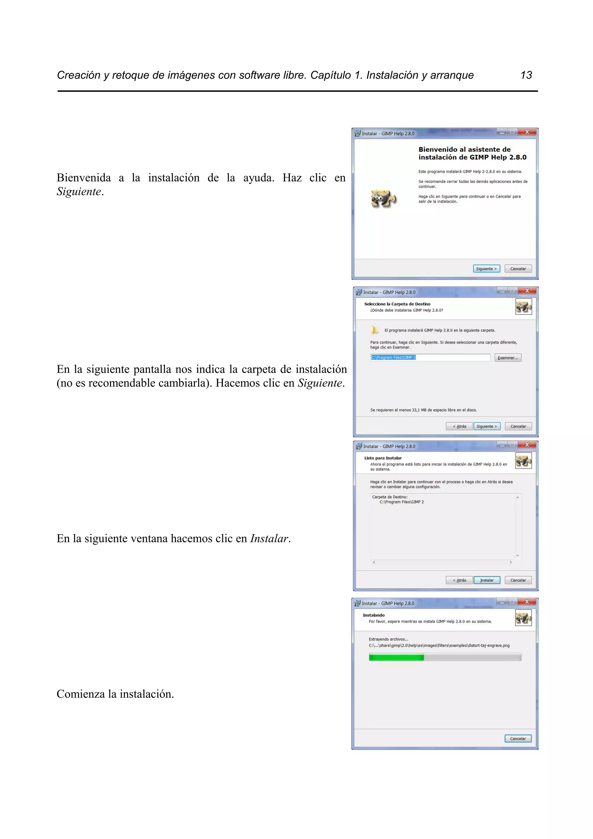 Creación y retoque de imágenes con software libre. Capítulo 1. Instalación y arranque 13 
Bienvenida a la instalación de la ayuda. Haz clic en 
Siguiente. 
En la siguiente pantalla nos indica la carpeta de instalación 
(no es recomendable cambiarla). Hacemos clic en Siguiente. 
En la siguiente ventana hacemos clic en Instalar. 
Comienza la instalación. 
 