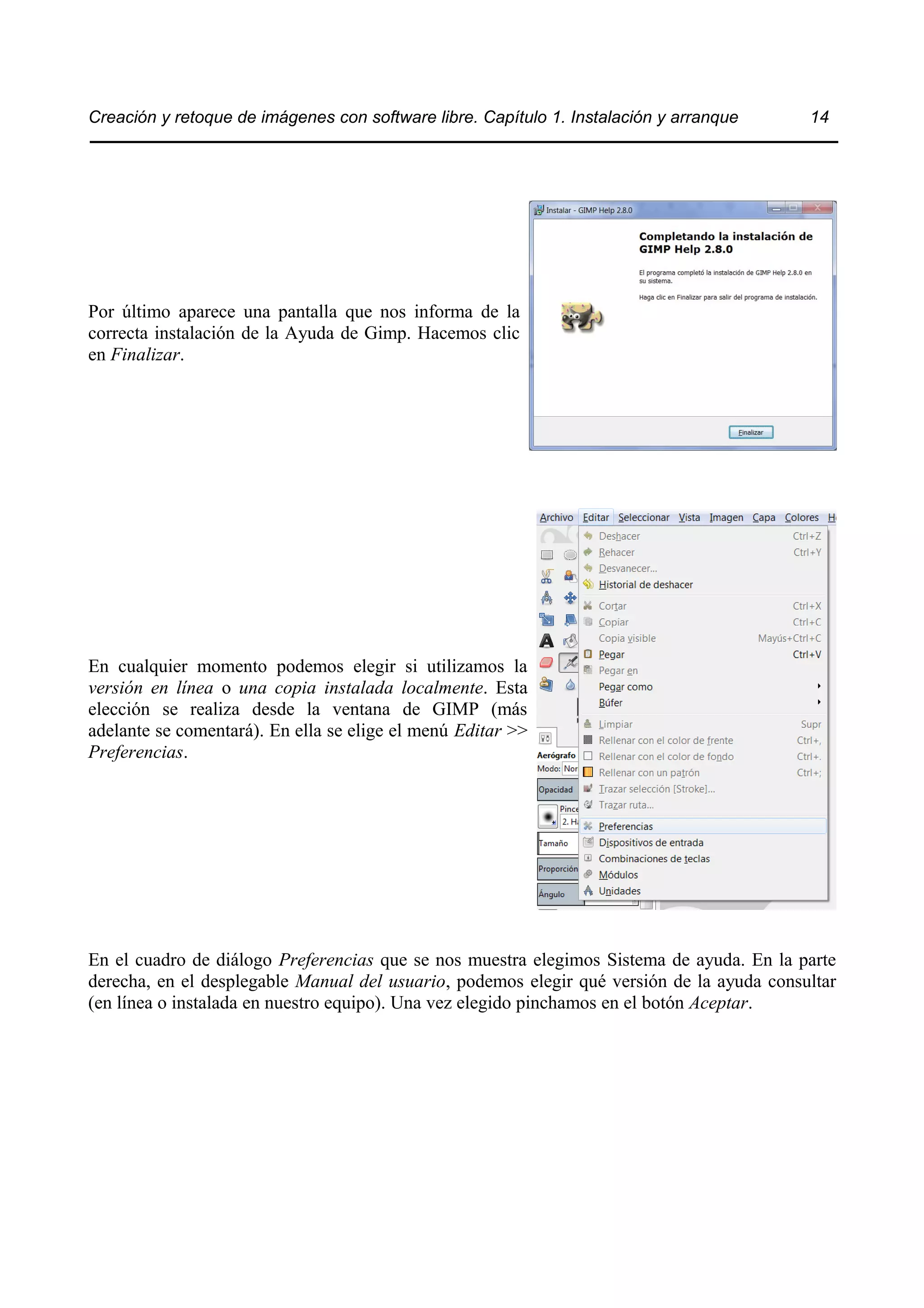 Creación y retoque de imágenes con software libre. Capítulo 1. Instalación y arranque 14 
Por último aparece una pantalla que nos informa de la 
correcta instalación de la Ayuda de Gimp. Hacemos clic 
en Finalizar. 
En cualquier momento podemos elegir si utilizamos la 
versión en línea o una copia instalada localmente. Esta 
elección se realiza desde la ventana de GIMP (más 
adelante se comentará). En ella se elige el menú Editar >> 
Preferencias. 
En el cuadro de diálogo Preferencias que se nos muestra elegimos Sistema de ayuda. En la parte 
derecha, en el desplegable Manual del usuario, podemos elegir qué versión de la ayuda consultar 
(en línea o instalada en nuestro equipo). Una vez elegido pinchamos en el botón Aceptar. 
 