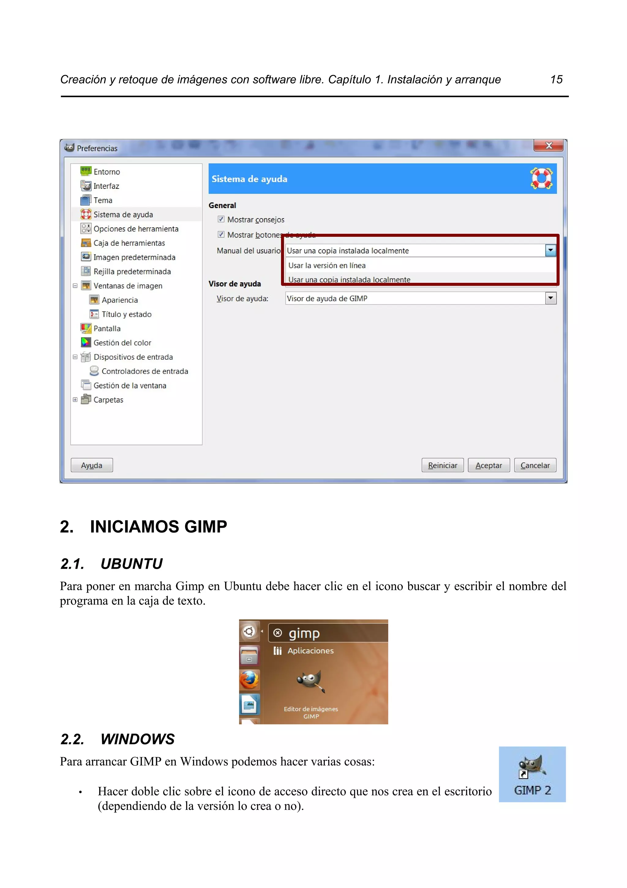 Creación y retoque de imágenes con software libre. Capítulo 1. Instalación y arranque 15 
2. INICIAMOS GIMP 
2.1. UBUNTU 
Para poner en marcha Gimp en Ubuntu debe hacer clic en el icono buscar y escribir el nombre del 
programa en la caja de texto. 
2.2. WINDOWS 
Para arrancar GIMP en Windows podemos hacer varias cosas: 
• Hacer doble clic sobre el icono de acceso directo que nos crea en el escritorio 
(dependiendo de la versión lo crea o no). 
 
