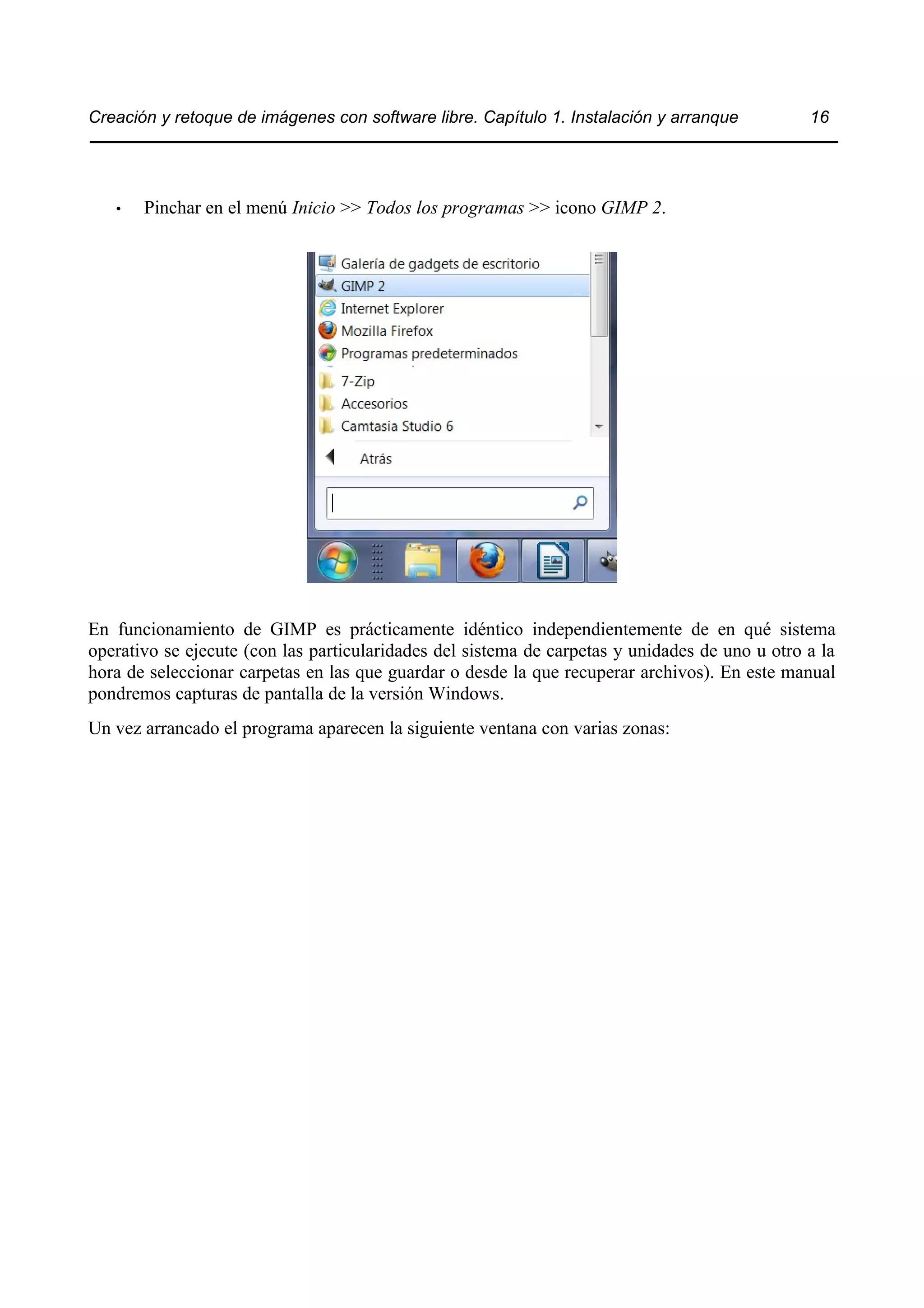 Creación y retoque de imágenes con software libre. Capítulo 1. Instalación y arranque 16 
• Pinchar en el menú Inicio >> Todos los programas >> icono GIMP 2. 
En funcionamiento de GIMP es prácticamente idéntico independientemente de en qué sistema 
operativo se ejecute (con las particularidades del sistema de carpetas y unidades de uno u otro a la 
hora de seleccionar carpetas en las que guardar o desde la que recuperar archivos). En este manual 
pondremos capturas de pantalla de la versión Windows. 
Un vez arrancado el programa aparecen la siguiente ventana con varias zonas: 
 