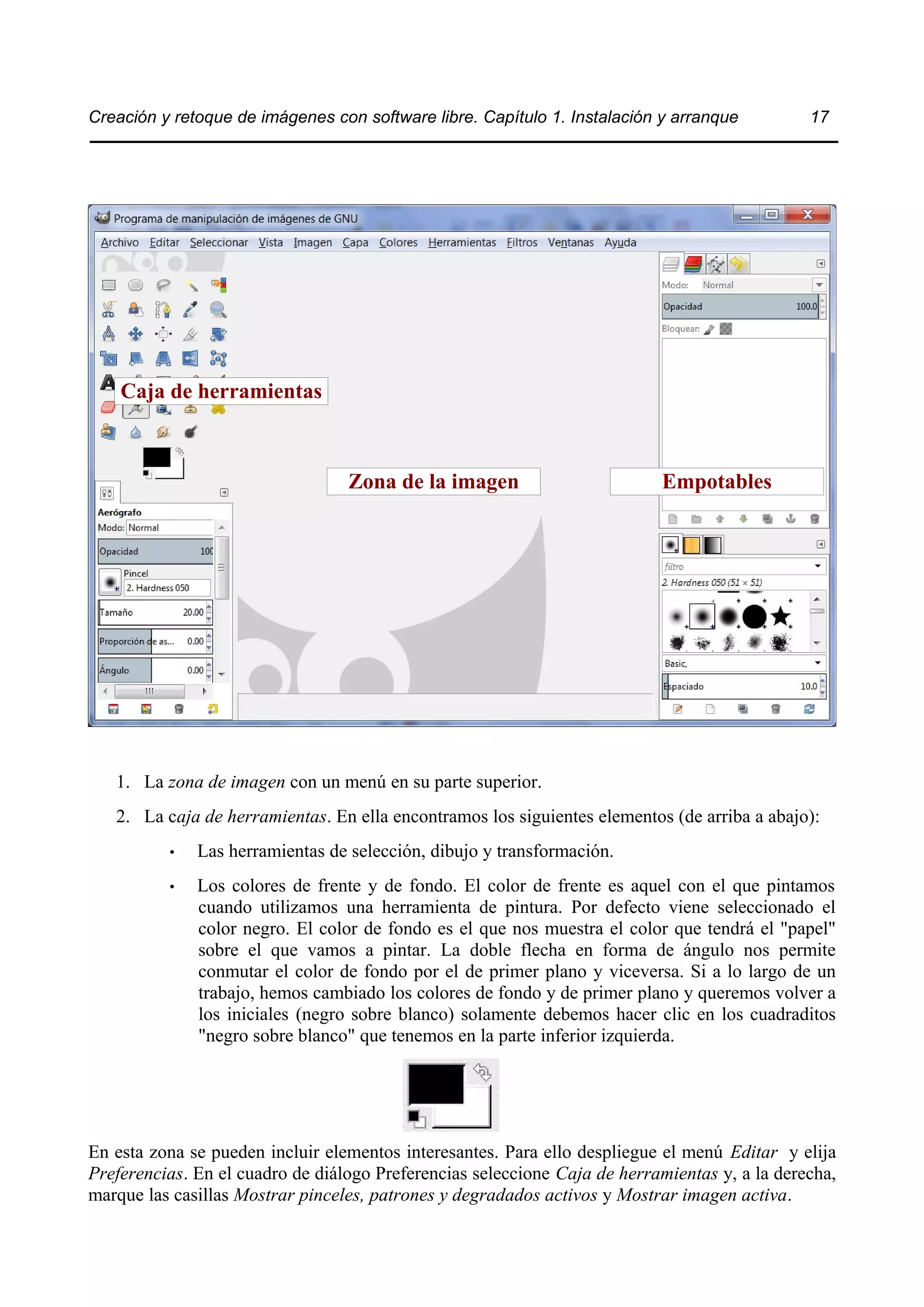 Creación y retoque de imágenes con software libre. Capítulo 1. Instalación y arranque 17 
Caja de herramientas 
Zona de la imagen Empotables 
1. La zona de imagen con un menú en su parte superior. 
2. La caja de herramientas. En ella encontramos los siguientes elementos (de arriba a abajo): 
• Las herramientas de selección, dibujo y transformación. 
• Los colores de frente y de fondo. El color de frente es aquel con el que pintamos 
cuando utilizamos una herramienta de pintura. Por defecto viene seleccionado el 
color negro. El color de fondo es el que nos muestra el color que tendrá el "papel" 
sobre el que vamos a pintar. La doble flecha en forma de ángulo nos permite 
conmutar el color de fondo por el de primer plano y viceversa. Si a lo largo de un 
trabajo, hemos cambiado los colores de fondo y de primer plano y queremos volver a 
los iniciales (negro sobre blanco) solamente debemos hacer clic en los cuadraditos 
"negro sobre blanco" que tenemos en la parte inferior izquierda. 
En esta zona se pueden incluir elementos interesantes. Para ello despliegue el menú Editar y elija 
Preferencias. En el cuadro de diálogo Preferencias seleccione Caja de herramientas y, a la derecha, 
marque las casillas Mostrar pinceles, patrones y degradados activos y Mostrar imagen activa. 
 