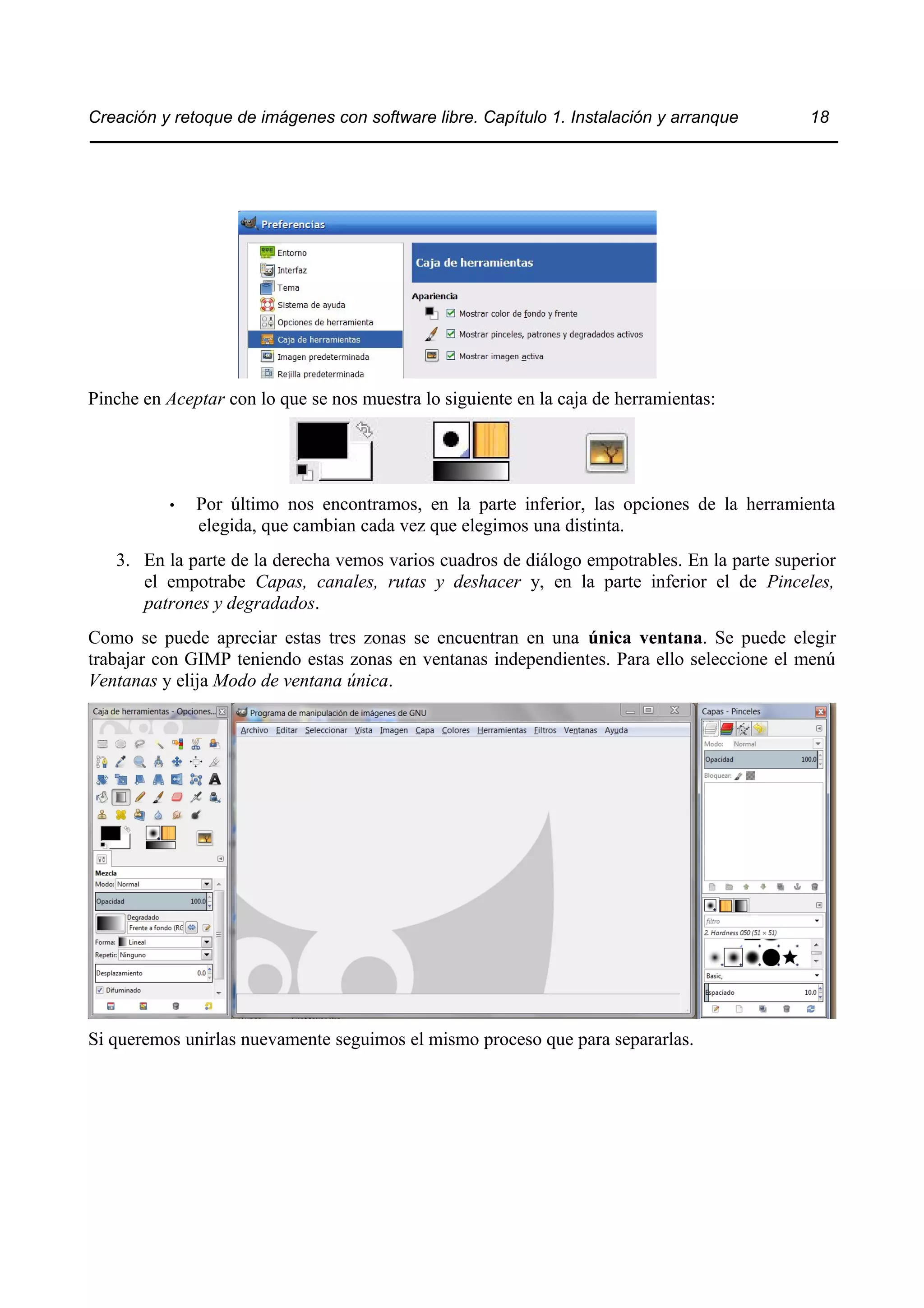 Creación y retoque de imágenes con software libre. Capítulo 1. Instalación y arranque 18 
Pinche en Aceptar con lo que se nos muestra lo siguiente en la caja de herramientas: 
• Por último nos encontramos, en la parte inferior, las opciones de la herramienta 
elegida, que cambian cada vez que elegimos una distinta. 
3. En la parte de la derecha vemos varios cuadros de diálogo empotrables. En la parte superior 
el empotrabe Capas, canales, rutas y deshacer y, en la parte inferior el de Pinceles, 
patrones y degradados. 
Como se puede apreciar estas tres zonas se encuentran en una única ventana. Se puede elegir 
trabajar con GIMP teniendo estas zonas en ventanas independientes. Para ello seleccione el menú 
Ventanas y elija Modo de ventana única. 
Si queremos unirlas nuevamente seguimos el mismo proceso que para separarlas. 
 