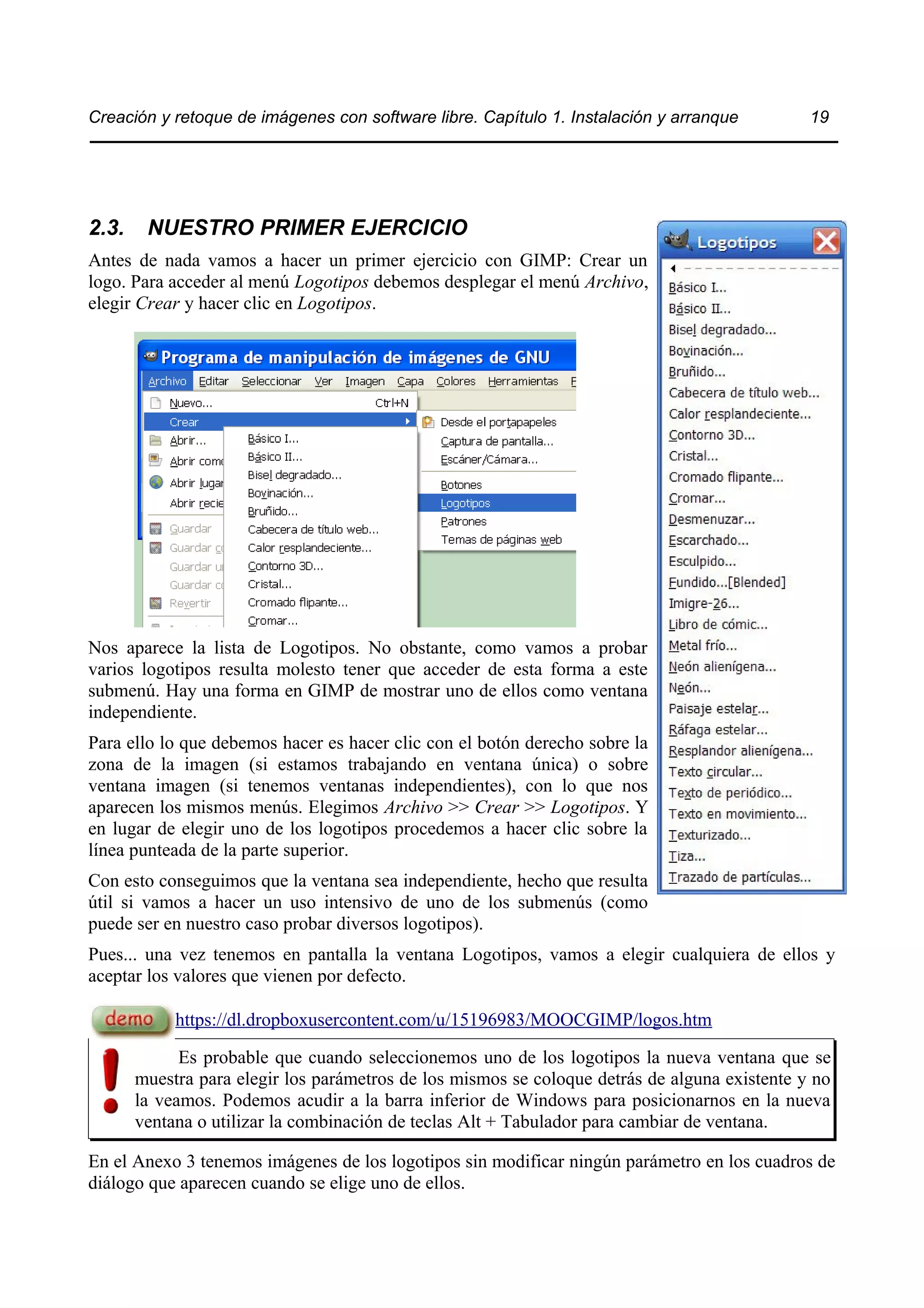 Creación y retoque de imágenes con software libre. Capítulo 1. Instalación y arranque 19 
2.3. NUESTRO PRIMER EJERCICIO 
Antes de nada vamos a hacer un primer ejercicio con GIMP: Crear un 
logo. Para acceder al menú Logotipos debemos desplegar el menú Archivo, 
elegir Crear y hacer clic en Logotipos. 
Nos aparece la lista de Logotipos. No obstante, como vamos a probar 
varios logotipos resulta molesto tener que acceder de esta forma a este 
submenú. Hay una forma en GIMP de mostrar uno de ellos como ventana 
independiente. 
Para ello lo que debemos hacer es hacer clic con el botón derecho sobre la 
zona de la imagen (si estamos trabajando en ventana única) o sobre 
ventana imagen (si tenemos ventanas independientes), con lo que nos 
aparecen los mismos menús. Elegimos Archivo >> Crear >> Logotipos. Y 
en lugar de elegir uno de los logotipos procedemos a hacer clic sobre la 
línea punteada de la parte superior. 
Con esto conseguimos que la ventana sea independiente, hecho que resulta 
útil si vamos a hacer un uso intensivo de uno de los submenús (como 
puede ser en nuestro caso probar diversos logotipos). 
Pues... una vez tenemos en pantalla la ventana Logotipos, vamos a elegir cualquiera de ellos y 
aceptar los valores que vienen por defecto. 
https://dl.dropboxusercontent.com/u/15196983/MOOCGIMP/logos.htm 
Es probable que cuando seleccionemos uno de los logotipos la nueva ventana que se 
muestra para elegir los parámetros de los mismos se coloque detrás de alguna existente y no 
la veamos. Podemos acudir a la barra inferior de Windows para posicionarnos en la nueva 
ventana o utilizar la combinación de teclas Alt + Tabulador para cambiar de ventana. 
En el Anexo 3 tenemos imágenes de los logotipos sin modificar ningún parámetro en los cuadros de 
diálogo que aparecen cuando se elige uno de ellos. 
 