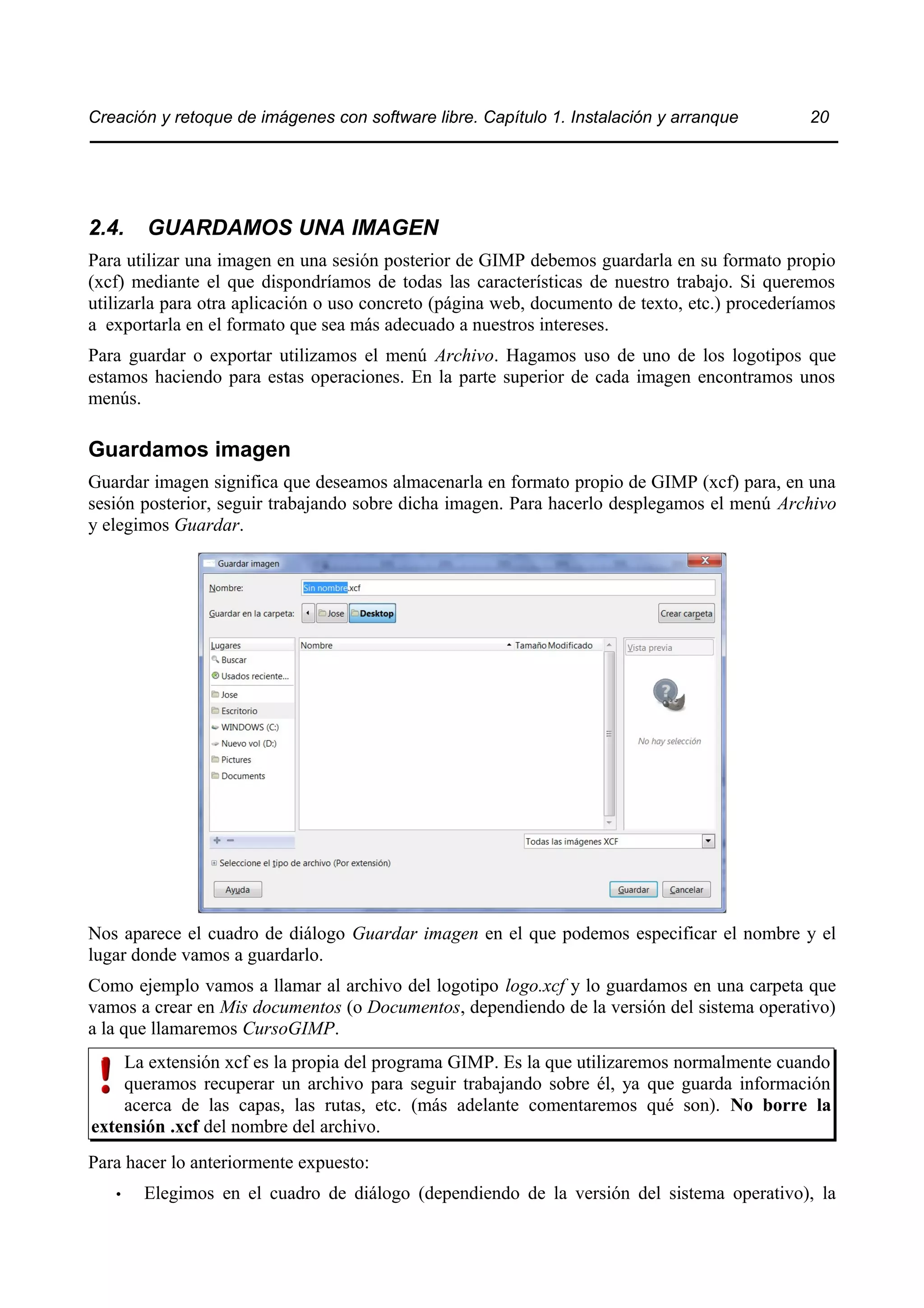 Creación y retoque de imágenes con software libre. Capítulo 1. Instalación y arranque 20 
2.4. GUARDAMOS UNA IMAGEN 
Para utilizar una imagen en una sesión posterior de GIMP debemos guardarla en su formato propio 
(xcf) mediante el que dispondríamos de todas las características de nuestro trabajo. Si queremos 
utilizarla para otra aplicación o uso concreto (página web, documento de texto, etc.) procederíamos 
a exportarla en el formato que sea más adecuado a nuestros intereses. 
Para guardar o exportar utilizamos el menú Archivo. Hagamos uso de uno de los logotipos que 
estamos haciendo para estas operaciones. En la parte superior de cada imagen encontramos unos 
menús. 
Guardamos imagen 
Guardar imagen significa que deseamos almacenarla en formato propio de GIMP (xcf) para, en una 
sesión posterior, seguir trabajando sobre dicha imagen. Para hacerlo desplegamos el menú Archivo 
y elegimos Guardar. 
Nos aparece el cuadro de diálogo Guardar imagen en el que podemos especificar el nombre y el 
lugar donde vamos a guardarlo. 
Como ejemplo vamos a llamar al archivo del logotipo logo.xcf y lo guardamos en una carpeta que 
vamos a crear en Mis documentos (o Documentos, dependiendo de la versión del sistema operativo) 
a la que llamaremos CursoGIMP. 
La extensión xcf es la propia del programa GIMP. Es la que utilizaremos normalmente cuando 
queramos recuperar un archivo para seguir trabajando sobre él, ya que guarda información 
acerca de las capas, las rutas, etc. (más adelante comentaremos qué son). No borre la 
extensión .xcf del nombre del archivo. 
Para hacer lo anteriormente expuesto: 
• Elegimos en el cuadro de diálogo (dependiendo de la versión del sistema operativo), la 
 