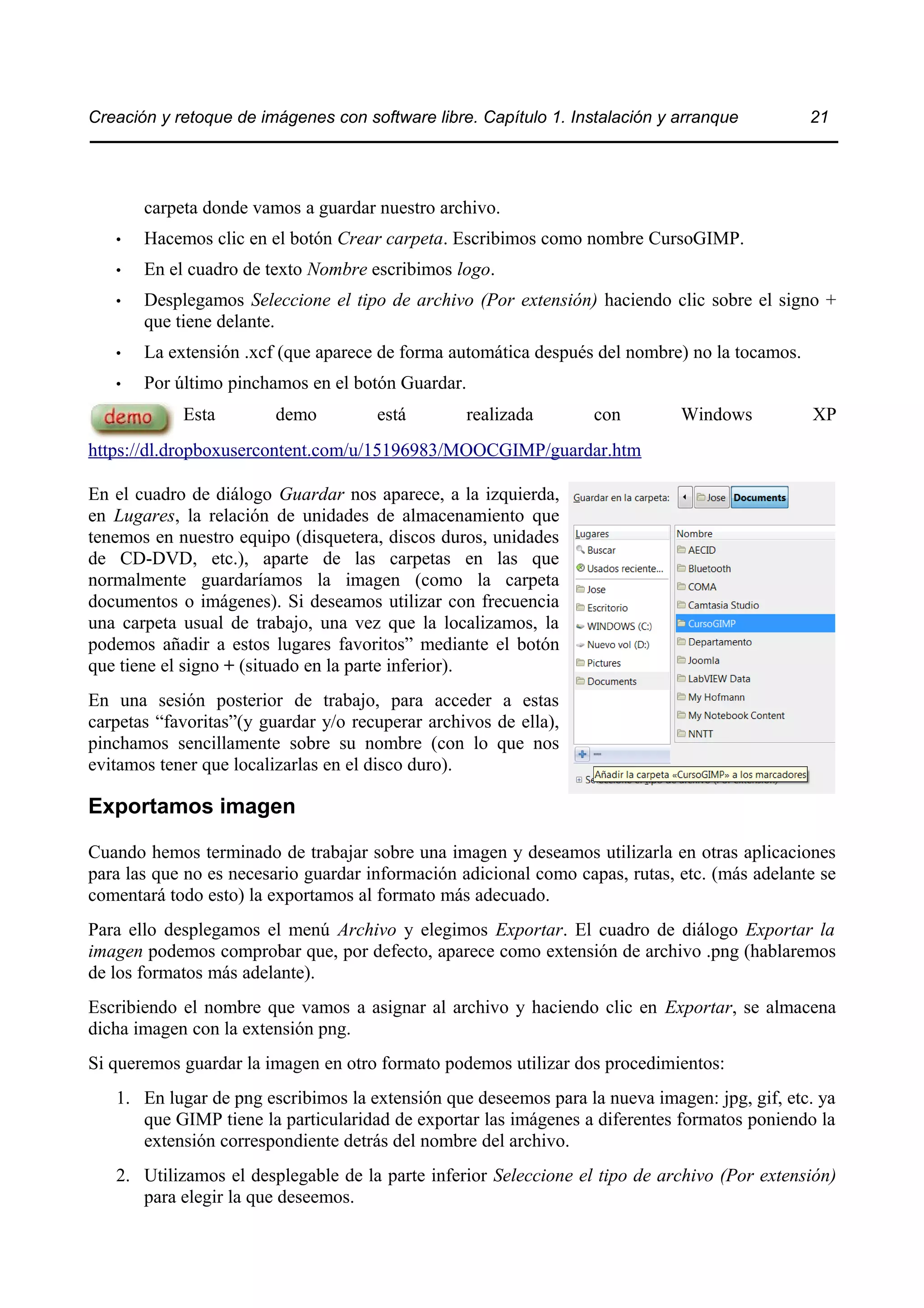 Creación y retoque de imágenes con software libre. Capítulo 1. Instalación y arranque 21 
carpeta donde vamos a guardar nuestro archivo. 
• Hacemos clic en el botón Crear carpeta. Escribimos como nombre CursoGIMP. 
• En el cuadro de texto Nombre escribimos logo. 
• Desplegamos Seleccione el tipo de archivo (Por extensión) haciendo clic sobre el signo + 
que tiene delante. 
• La extensión .xcf (que aparece de forma automática después del nombre) no la tocamos. 
• Por último pinchamos en el botón Guardar. 
Esta demo está realizada con Windows XP 
https://dl.dropboxusercontent.com/u/15196983/MOOCGIMP/guardar.htm 
En el cuadro de diálogo Guardar nos aparece, a la izquierda, 
en Lugares, la relación de unidades de almacenamiento que 
tenemos en nuestro equipo (disquetera, discos duros, unidades 
de CD-DVD, etc.), aparte de las carpetas en las que 
normalmente guardaríamos la imagen (como la carpeta 
documentos o imágenes). Si deseamos utilizar con frecuencia 
una carpeta usual de trabajo, una vez que la localizamos, la 
podemos añadir a estos lugares favoritos” mediante el botón 
que tiene el signo + (situado en la parte inferior). 
En una sesión posterior de trabajo, para acceder a estas 
carpetas “favoritas”(y guardar y/o recuperar archivos de ella), 
pinchamos sencillamente sobre su nombre (con lo que nos 
evitamos tener que localizarlas en el disco duro). 
Exportamos imagen 
Cuando hemos terminado de trabajar sobre una imagen y deseamos utilizarla en otras aplicaciones 
para las que no es necesario guardar información adicional como capas, rutas, etc. (más adelante se 
comentará todo esto) la exportamos al formato más adecuado. 
Para ello desplegamos el menú Archivo y elegimos Exportar. El cuadro de diálogo Exportar la 
imagen podemos comprobar que, por defecto, aparece como extensión de archivo .png (hablaremos 
de los formatos más adelante). 
Escribiendo el nombre que vamos a asignar al archivo y haciendo clic en Exportar, se almacena 
dicha imagen con la extensión png. 
Si queremos guardar la imagen en otro formato podemos utilizar dos procedimientos: 
1. En lugar de png escribimos la extensión que deseemos para la nueva imagen: jpg, gif, etc. ya 
que GIMP tiene la particularidad de exportar las imágenes a diferentes formatos poniendo la 
extensión correspondiente detrás del nombre del archivo. 
2. Utilizamos el desplegable de la parte inferior Seleccione el tipo de archivo (Por extensión) 
para elegir la que deseemos. 
 