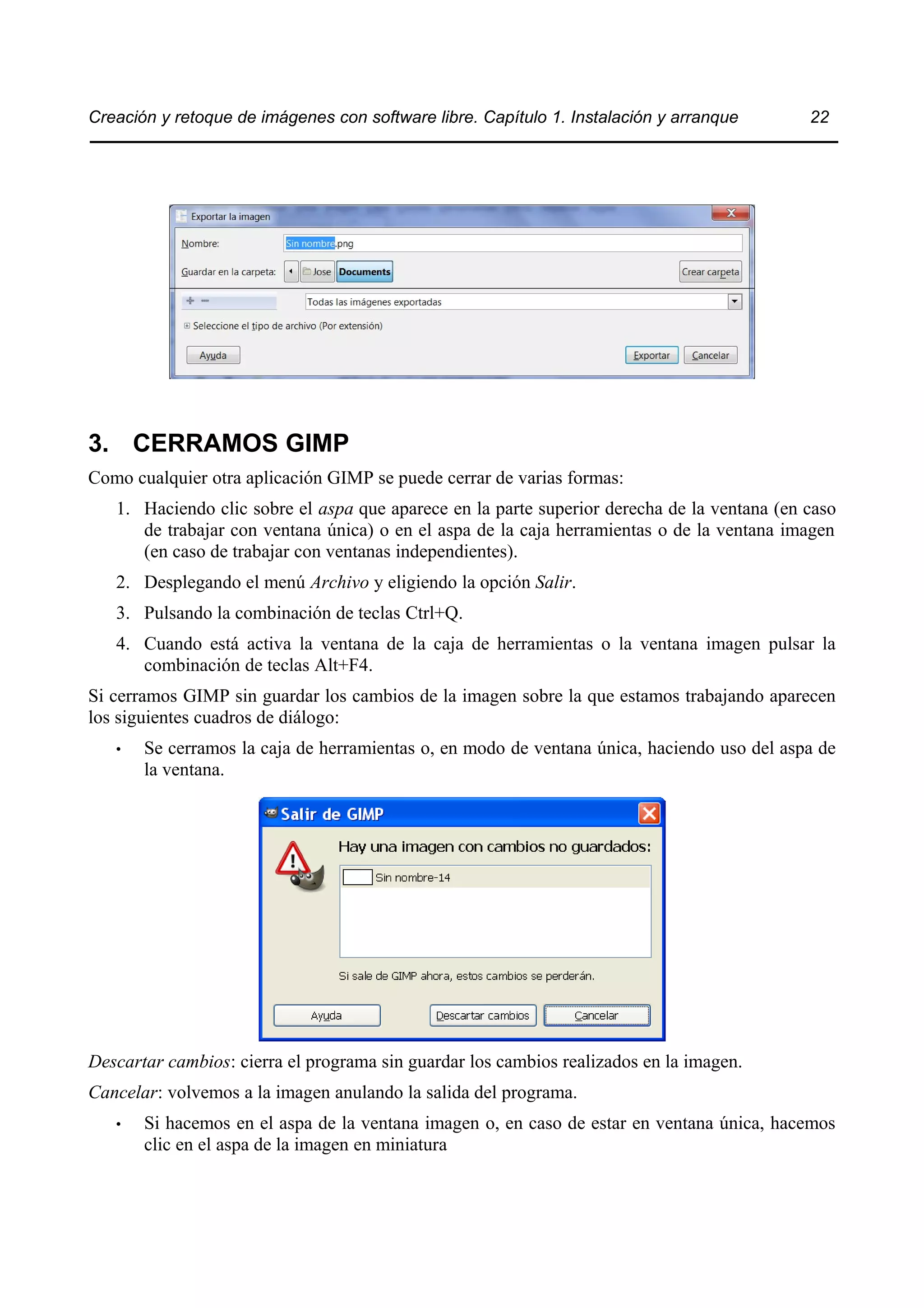 Creación y retoque de imágenes con software libre. Capítulo 1. Instalación y arranque 22 
3. CERRAMOS GIMP 
Como cualquier otra aplicación GIMP se puede cerrar de varias formas: 
1. Haciendo clic sobre el aspa que aparece en la parte superior derecha de la ventana (en caso 
de trabajar con ventana única) o en el aspa de la caja herramientas o de la ventana imagen 
(en caso de trabajar con ventanas independientes). 
2. Desplegando el menú Archivo y eligiendo la opción Salir. 
3. Pulsando la combinación de teclas Ctrl+Q. 
4. Cuando está activa la ventana de la caja de herramientas o la ventana imagen pulsar la 
combinación de teclas Alt+F4. 
Si cerramos GIMP sin guardar los cambios de la imagen sobre la que estamos trabajando aparecen 
los siguientes cuadros de diálogo: 
• Se cerramos la caja de herramientas o, en modo de ventana única, haciendo uso del aspa de 
la ventana. 
Descartar cambios: cierra el programa sin guardar los cambios realizados en la imagen. 
Cancelar: volvemos a la imagen anulando la salida del programa. 
• Si hacemos en el aspa de la ventana imagen o, en caso de estar en ventana única, hacemos 
clic en el aspa de la imagen en miniatura 
 