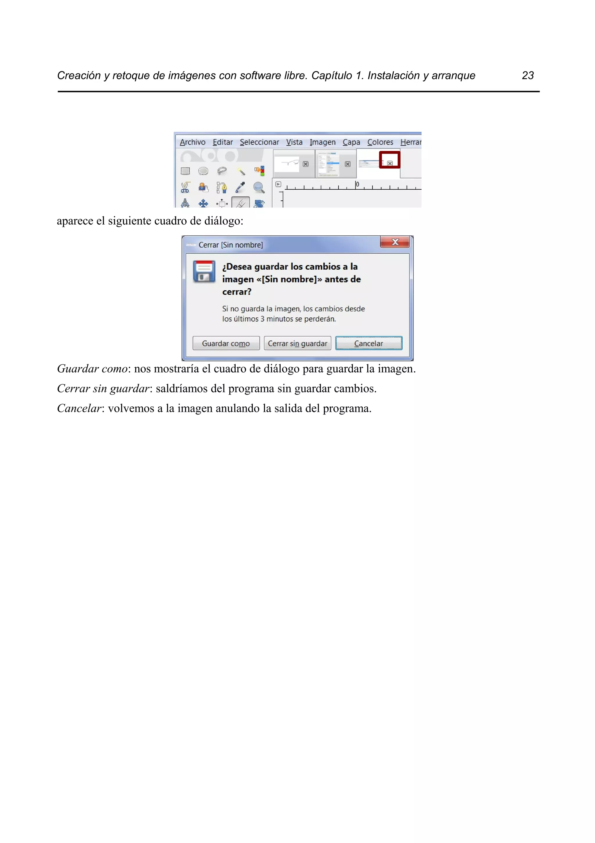 Creación y retoque de imágenes con software libre. Capítulo 1. Instalación y arranque 23 
aparece el siguiente cuadro de diálogo: 
Guardar como: nos mostraría el cuadro de diálogo para guardar la imagen. 
Cerrar sin guardar: saldríamos del programa sin guardar cambios. 
Cancelar: volvemos a la imagen anulando la salida del programa. 
 