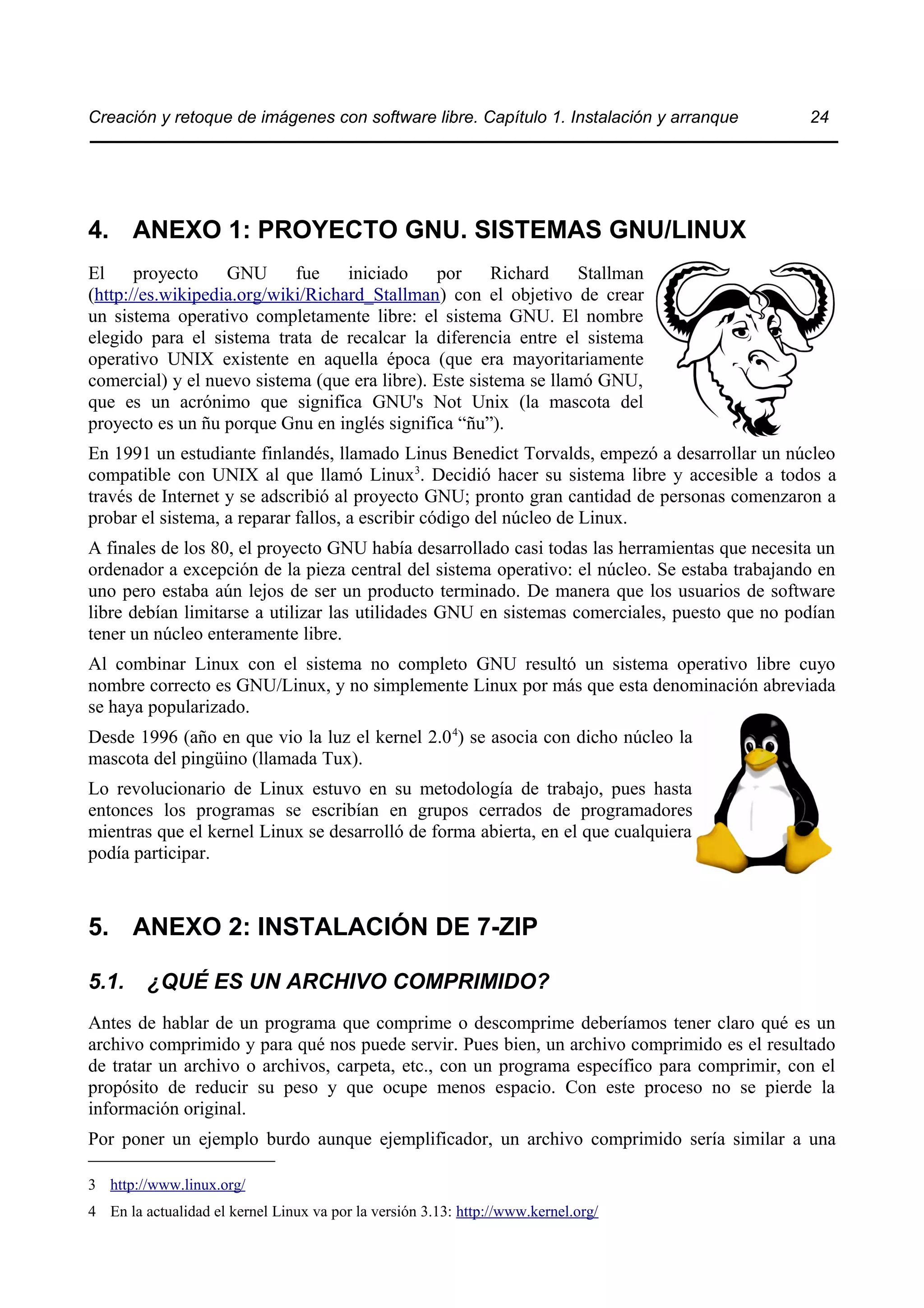 Creación y retoque de imágenes con software libre. Capítulo 1. Instalación y arranque 24 
4. ANEXO 1: PROYECTO GNU. SISTEMAS GNU/LINUX 
El proyecto GNU fue iniciado por Richard Stallman 
(http://es.wikipedia.org/wiki/Richard_Stallman) con el objetivo de crear 
un sistema operativo completamente libre: el sistema GNU. El nombre 
elegido para el sistema trata de recalcar la diferencia entre el sistema 
operativo UNIX existente en aquella época (que era mayoritariamente 
comercial) y el nuevo sistema (que era libre). Este sistema se llamó GNU, 
que es un acrónimo que significa GNU's Not Unix (la mascota del 
proyecto es un ñu porque Gnu en inglés significa “ñu”). 
En 1991 un estudiante finlandés, llamado Linus Benedict Torvalds, empezó a desarrollar un núcleo 
compatible con UNIX al que llamó Linux3. Decidió hacer su sistema libre y accesible a todos a 
través de Internet y se adscribió al proyecto GNU; pronto gran cantidad de personas comenzaron a 
probar el sistema, a reparar fallos, a escribir código del núcleo de Linux. 
A finales de los 80, el proyecto GNU había desarrollado casi todas las herramientas que necesita un 
ordenador a excepción de la pieza central del sistema operativo: el núcleo. Se estaba trabajando en 
uno pero estaba aún lejos de ser un producto terminado. De manera que los usuarios de software 
libre debían limitarse a utilizar las utilidades GNU en sistemas comerciales, puesto que no podían 
tener un núcleo enteramente libre. 
Al combinar Linux con el sistema no completo GNU resultó un sistema operativo libre cuyo 
nombre correcto es GNU/Linux, y no simplemente Linux por más que esta denominación abreviada 
se haya popularizado. 
Desde 1996 (año en que vio la luz el kernel 2.04) se asocia con dicho núcleo la 
mascota del pingüino (llamada Tux). 
Lo revolucionario de Linux estuvo en su metodología de trabajo, pues hasta 
entonces los programas se escribían en grupos cerrados de programadores 
mientras que el kernel Linux se desarrolló de forma abierta, en el que cualquiera 
podía participar. 
5. ANEXO 2: INSTALACIÓN DE 7-ZIP 
5.1. ¿QUÉ ES UN ARCHIVO COMPRIMIDO? 
Antes de hablar de un programa que comprime o descomprime deberíamos tener claro qué es un 
archivo comprimido y para qué nos puede servir. Pues bien, un archivo comprimido es el resultado 
de tratar un archivo o archivos, carpeta, etc., con un programa específico para comprimir, con el 
propósito de reducir su peso y que ocupe menos espacio. Con este proceso no se pierde la 
información original. 
Por poner un ejemplo burdo aunque ejemplificador, un archivo comprimido sería similar a una 
3 http://www.linux.org/ 
4 En la actualidad el kernel Linux va por la versión 3.13: http://www.kernel.org/ 
 