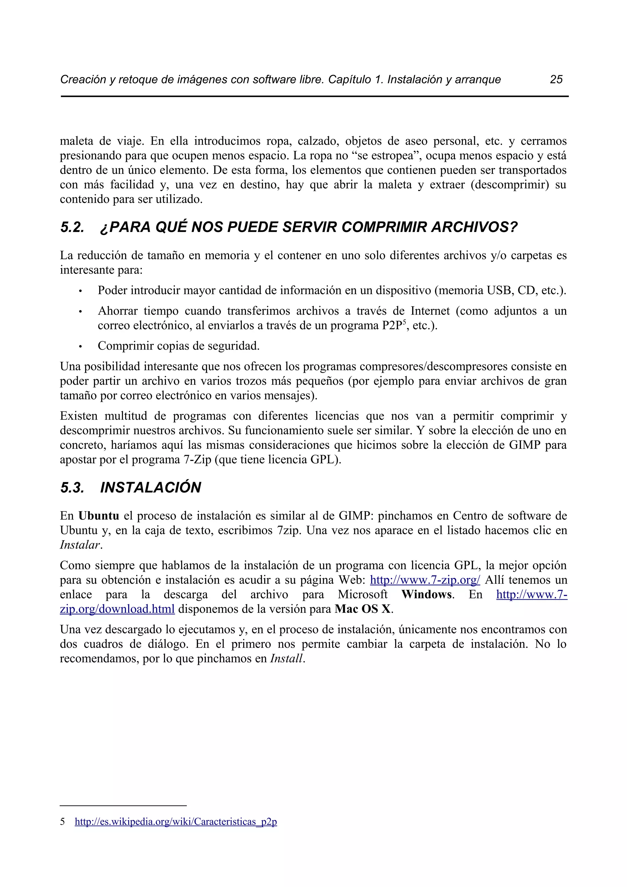 Creación y retoque de imágenes con software libre. Capítulo 1. Instalación y arranque 25 
maleta de viaje. En ella introducimos ropa, calzado, objetos de aseo personal, etc. y cerramos 
presionando para que ocupen menos espacio. La ropa no “se estropea”, ocupa menos espacio y está 
dentro de un único elemento. De esta forma, los elementos que contienen pueden ser transportados 
con más facilidad y, una vez en destino, hay que abrir la maleta y extraer (descomprimir) su 
contenido para ser utilizado. 
5.2. ¿PARA QUÉ NOS PUEDE SERVIR COMPRIMIR ARCHIVOS? 
La reducción de tamaño en memoria y el contener en uno solo diferentes archivos y/o carpetas es 
interesante para: 
• Poder introducir mayor cantidad de información en un dispositivo (memoria USB, CD, etc.). 
• Ahorrar tiempo cuando transferimos archivos a través de Internet (como adjuntos a un 
correo electrónico, al enviarlos a través de un programa P2P5, etc.). 
• Comprimir copias de seguridad. 
Una posibilidad interesante que nos ofrecen los programas compresores/descompresores consiste en 
poder partir un archivo en varios trozos más pequeños (por ejemplo para enviar archivos de gran 
tamaño por correo electrónico en varios mensajes). 
Existen multitud de programas con diferentes licencias que nos van a permitir comprimir y 
descomprimir nuestros archivos. Su funcionamiento suele ser similar. Y sobre la elección de uno en 
concreto, haríamos aquí las mismas consideraciones que hicimos sobre la elección de GIMP para 
apostar por el programa 7-Zip (que tiene licencia GPL). 
5.3. INSTALACIÓN 
En Ubuntu el proceso de instalación es similar al de GIMP: pinchamos en Centro de software de 
Ubuntu y, en la caja de texto, escribimos 7zip. Una vez nos aparace en el listado hacemos clic en 
Instalar. 
Como siempre que hablamos de la instalación de un programa con licencia GPL, la mejor opción 
para su obtención e instalación es acudir a su página Web: http://www.7-zip.org/ Allí tenemos un 
enlace para la descarga del archivo para Microsoft Windows. En http://www.7- 
zip.org/download.html disponemos de la versión para Mac OS X. 
Una vez descargado lo ejecutamos y, en el proceso de instalación, únicamente nos encontramos con 
dos cuadros de diálogo. En el primero nos permite cambiar la carpeta de instalación. No lo 
recomendamos, por lo que pinchamos en Install. 
5 http://es.wikipedia.org/wiki/Caracteristicas_p2p 
 