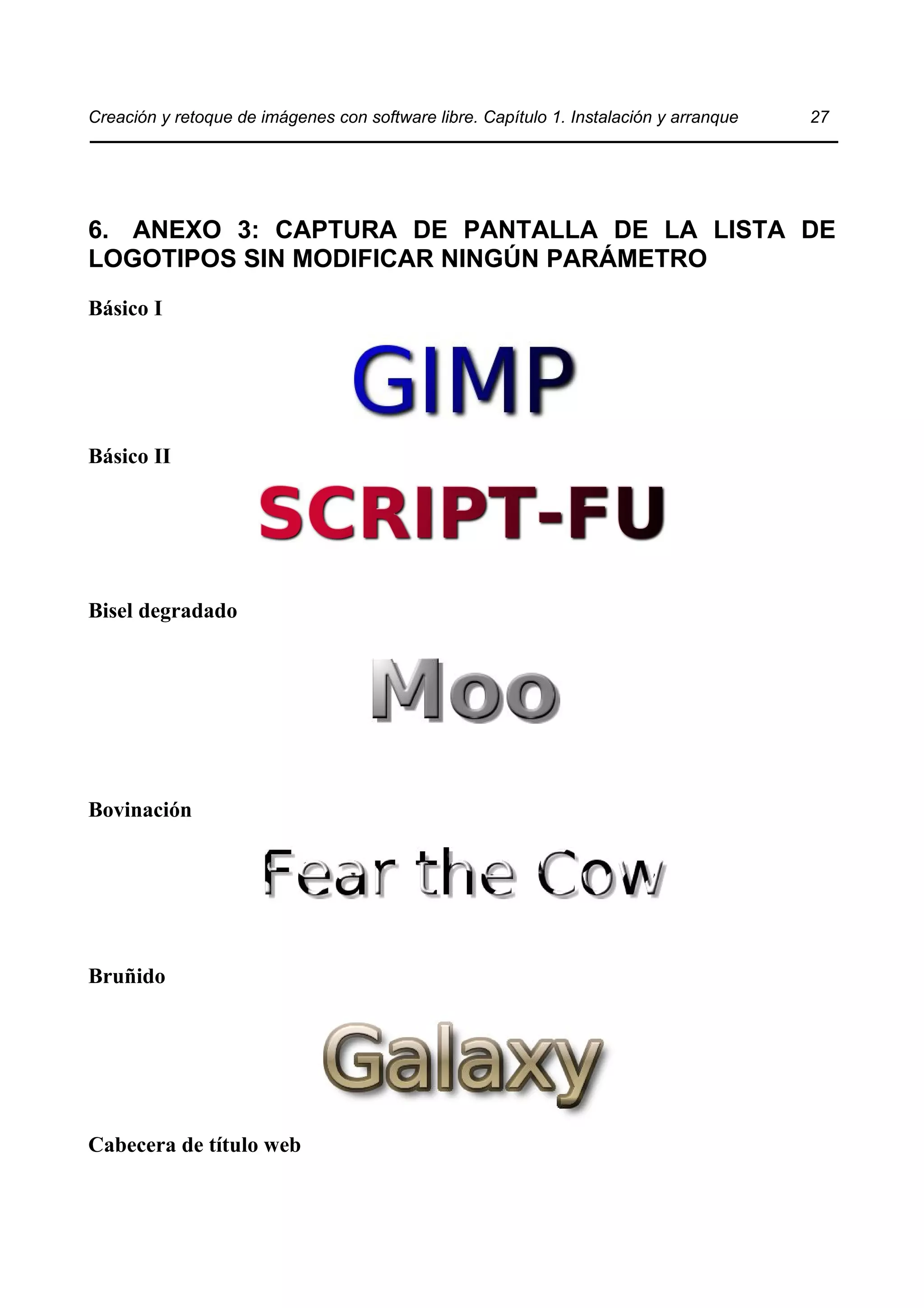 Creación y retoque de imágenes con software libre. Capítulo 1. Instalación y arranque 27 
6. ANEXO 3: CAPTURA DE PANTALLA DE LA LISTA DE 
LOGOTIPOS SIN MODIFICAR NINGÚN PARÁMETRO 
Básico I 
Básico II 
Bisel degradado 
Bovinación 
Bruñido 
Cabecera de título web 
 