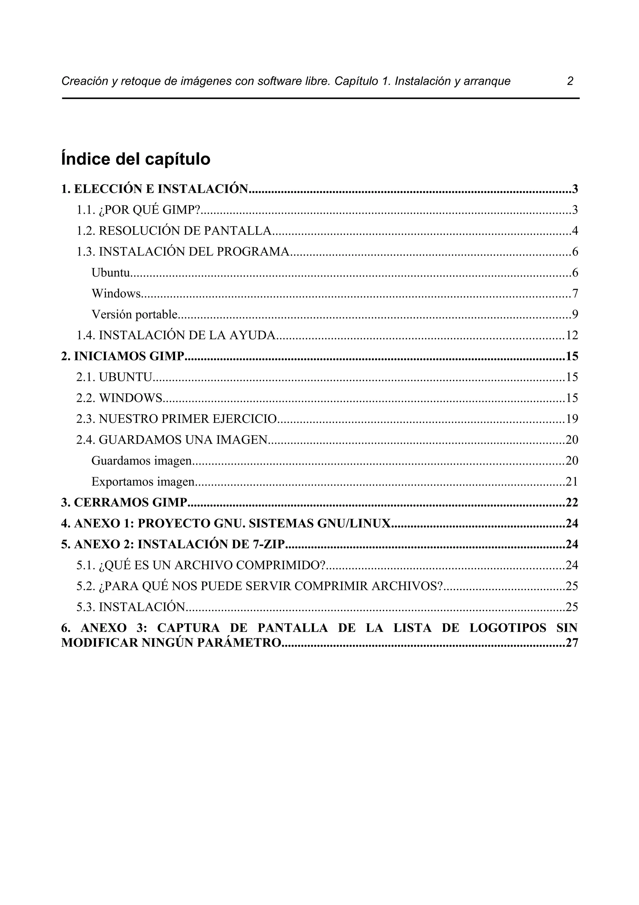 Creación y retoque de imágenes con software libre. Capítulo 1. Instalación y arranque 2 
Índice del capítulo 
1. ELECCIÓN E INSTALACIÓN....................................................................................................3 
1.1. ¿POR QUÉ GIMP?...................................................................................................................3 
1.2. RESOLUCIÓN DE PANTALLA.............................................................................................4 
1.3. INSTALACIÓN DEL PROGRAMA.......................................................................................6 
Ubuntu.........................................................................................................................................6 
Windows.....................................................................................................................................7 
Versión portable..........................................................................................................................9 
1.4. INSTALACIÓN DE LA AYUDA.........................................................................................12 
2. INICIAMOS GIMP......................................................................................................................15 
2.1. UBUNTU................................................................................................................................15 
2.2. WINDOWS.............................................................................................................................15 
2.3. NUESTRO PRIMER EJERCICIO.........................................................................................19 
2.4. GUARDAMOS UNA IMAGEN............................................................................................20 
Guardamos imagen...................................................................................................................20 
Exportamos imagen...................................................................................................................21 
3. CERRAMOS GIMP.....................................................................................................................22 
4. ANEXO 1: PROYECTO GNU. SISTEMAS GNU/LINUX......................................................24 
5. ANEXO 2: INSTALACIÓN DE 7-ZIP.......................................................................................24 
5.1. ¿QUÉ ES UN ARCHIVO COMPRIMIDO?..........................................................................24 
5.2. ¿PARA QUÉ NOS PUEDE SERVIR COMPRIMIR ARCHIVOS?......................................25 
5.3. INSTALACIÓN......................................................................................................................25 
6. ANEXO 3: CAPTURA DE PANTALLA DE LA LISTA DE LOGOTIPOS SIN 
MODIFICAR NINGÚN PARÁMETRO........................................................................................27 
 