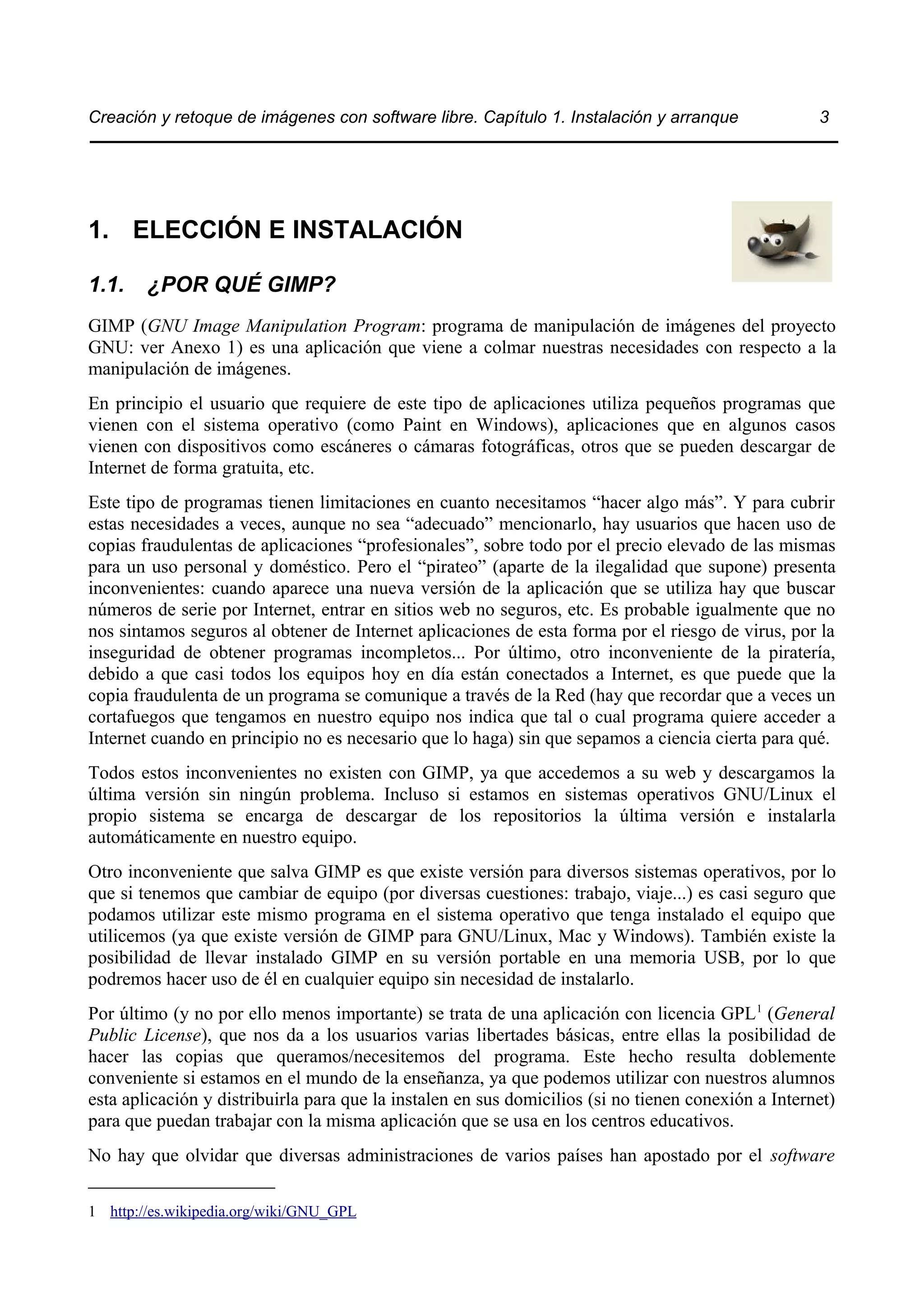 Creación y retoque de imágenes con software libre. Capítulo 1. Instalación y arranque 3 
1. ELECCIÓN E INSTALACIÓN 
1.1. ¿POR QUÉ GIMP? 
GIMP (GNU Image Manipulation Program: programa de manipulación de imágenes del proyecto 
GNU: ver Anexo 1) es una aplicación que viene a colmar nuestras necesidades con respecto a la 
manipulación de imágenes. 
En principio el usuario que requiere de este tipo de aplicaciones utiliza pequeños programas que 
vienen con el sistema operativo (como Paint en Windows), aplicaciones que en algunos casos 
vienen con dispositivos como escáneres o cámaras fotográficas, otros que se pueden descargar de 
Internet de forma gratuita, etc. 
Este tipo de programas tienen limitaciones en cuanto necesitamos “hacer algo más”. Y para cubrir 
estas necesidades a veces, aunque no sea “adecuado” mencionarlo, hay usuarios que hacen uso de 
copias fraudulentas de aplicaciones “profesionales”, sobre todo por el precio elevado de las mismas 
para un uso personal y doméstico. Pero el “pirateo” (aparte de la ilegalidad que supone) presenta 
inconvenientes: cuando aparece una nueva versión de la aplicación que se utiliza hay que buscar 
números de serie por Internet, entrar en sitios web no seguros, etc. Es probable igualmente que no 
nos sintamos seguros al obtener de Internet aplicaciones de esta forma por el riesgo de virus, por la 
inseguridad de obtener programas incompletos... Por último, otro inconveniente de la piratería, 
debido a que casi todos los equipos hoy en día están conectados a Internet, es que puede que la 
copia fraudulenta de un programa se comunique a través de la Red (hay que recordar que a veces un 
cortafuegos que tengamos en nuestro equipo nos indica que tal o cual programa quiere acceder a 
Internet cuando en principio no es necesario que lo haga) sin que sepamos a ciencia cierta para qué. 
Todos estos inconvenientes no existen con GIMP, ya que accedemos a su web y descargamos la 
última versión sin ningún problema. Incluso si estamos en sistemas operativos GNU/Linux el 
propio sistema se encarga de descargar de los repositorios la última versión e instalarla 
automáticamente en nuestro equipo. 
Otro inconveniente que salva GIMP es que existe versión para diversos sistemas operativos, por lo 
que si tenemos que cambiar de equipo (por diversas cuestiones: trabajo, viaje...) es casi seguro que 
podamos utilizar este mismo programa en el sistema operativo que tenga instalado el equipo que 
utilicemos (ya que existe versión de GIMP para GNU/Linux, Mac y Windows). También existe la 
posibilidad de llevar instalado GIMP en su versión portable en una memoria USB, por lo que 
podremos hacer uso de él en cualquier equipo sin necesidad de instalarlo. 
Por último (y no por ello menos importante) se trata de una aplicación con licencia GPL1 (General 
Public License), que nos da a los usuarios varias libertades básicas, entre ellas la posibilidad de 
hacer las copias que queramos/necesitemos del programa. Este hecho resulta doblemente 
conveniente si estamos en el mundo de la enseñanza, ya que podemos utilizar con nuestros alumnos 
esta aplicación y distribuirla para que la instalen en sus domicilios (si no tienen conexión a Internet) 
para que puedan trabajar con la misma aplicación que se usa en los centros educativos. 
No hay que olvidar que diversas administraciones de varios países han apostado por el software 
1 http://es.wikipedia.org/wiki/GNU_GPL 
 