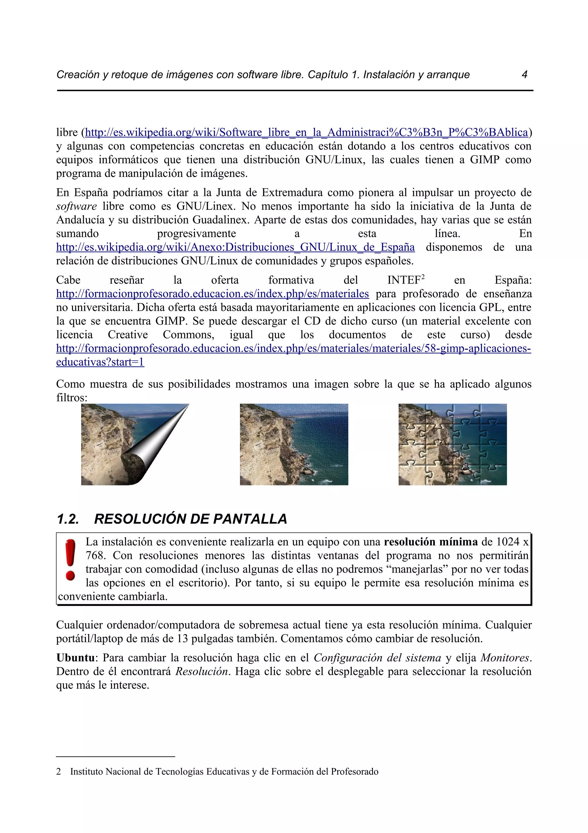 Creación y retoque de imágenes con software libre. Capítulo 1. Instalación y arranque 4 
libre (http://es.wikipedia.org/wiki/Software_libre_en_la_Administraci%C3%B3n_P%C3%BAblica) 
y algunas con competencias concretas en educación están dotando a los centros educativos con 
equipos informáticos que tienen una distribución GNU/Linux, las cuales tienen a GIMP como 
programa de manipulación de imágenes. 
En España podríamos citar a la Junta de Extremadura como pionera al impulsar un proyecto de 
software libre como es GNU/Linex. No menos importante ha sido la iniciativa de la Junta de 
Andalucía y su distribución Guadalinex. Aparte de estas dos comunidades, hay varias que se están 
sumando progresivamente a esta línea. En 
http://es.wikipedia.org/wiki/Anexo:Distribuciones_GNU/Linux_de_España disponemos de una 
relación de distribuciones GNU/Linux de comunidades y grupos españoles. 
Cabe reseñar la oferta formativa del INTEF2 en España: 
http://formacionprofesorado.educacion.es/index.php/es/materiales para profesorado de enseñanza 
no universitaria. Dicha oferta está basada mayoritariamente en aplicaciones con licencia GPL, entre 
la que se encuentra GIMP. Se puede descargar el CD de dicho curso (un material excelente con 
licencia Creative Commons, igual que los documentos de este curso) desde 
http://formacionprofesorado.educacion.es/index.php/es/materiales/materiales/58-gimp-aplicaciones-educativas? 
start=1 
Como muestra de sus posibilidades mostramos una imagen sobre la que se ha aplicado algunos 
filtros: 
1.2. RESOLUCIÓN DE PANTALLA 
La instalación es conveniente realizarla en un equipo con una resolución mínima de 1024 x 
768. Con resoluciones menores las distintas ventanas del programa no nos permitirán 
trabajar con comodidad (incluso algunas de ellas no podremos “manejarlas” por no ver todas 
las opciones en el escritorio). Por tanto, si su equipo le permite esa resolución mínima es 
conveniente cambiarla. 
Cualquier ordenador/computadora de sobremesa actual tiene ya esta resolución mínima. Cualquier 
portátil/laptop de más de 13 pulgadas también. Comentamos cómo cambiar de resolución. 
Ubuntu: Para cambiar la resolución haga clic en el Configuración del sistema y elija Monitores. 
Dentro de él encontrará Resolución. Haga clic sobre el desplegable para seleccionar la resolución 
que más le interese. 
2 Instituto Nacional de Tecnologías Educativas y de Formación del Profesorado 
 