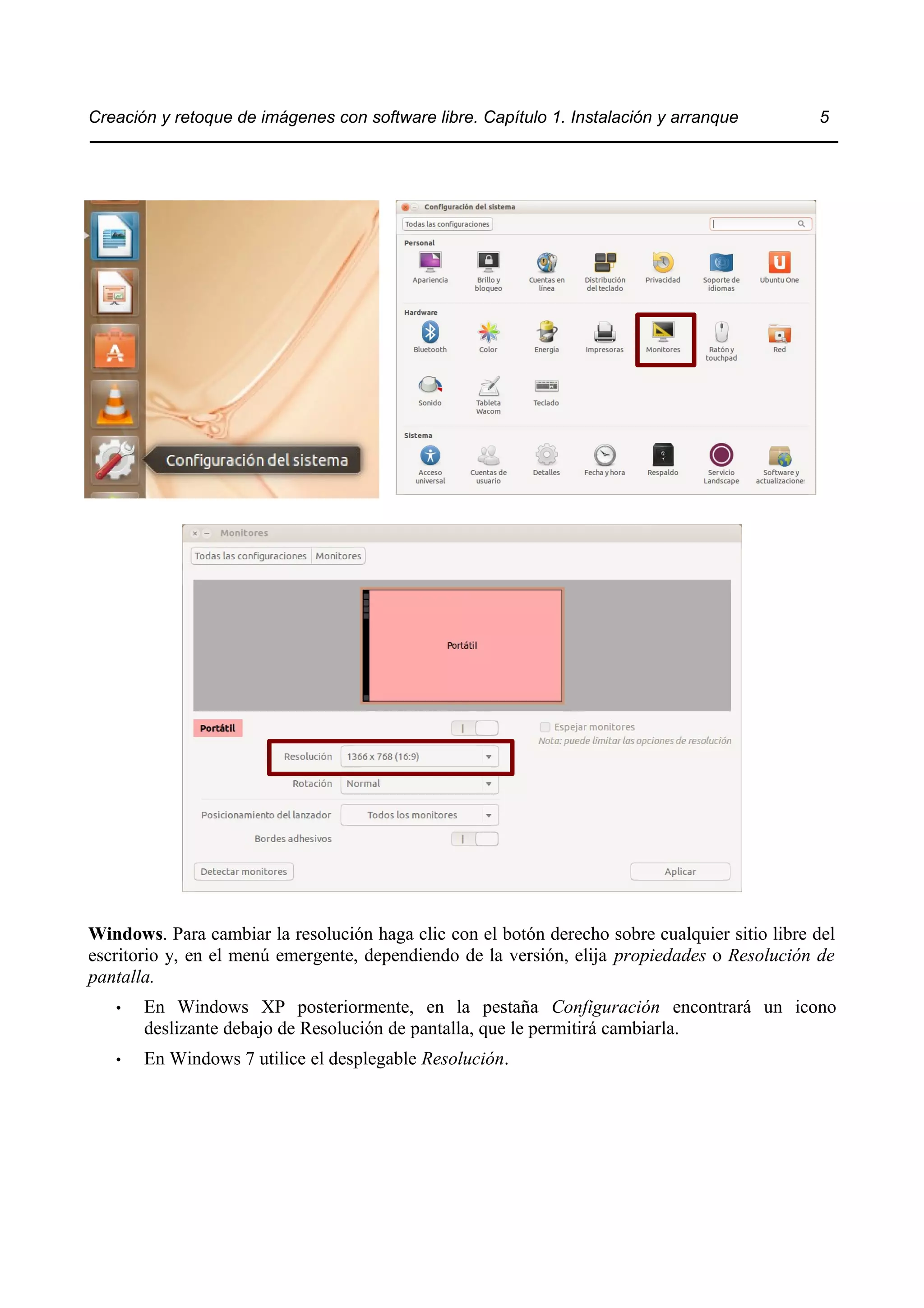 Creación y retoque de imágenes con software libre. Capítulo 1. Instalación y arranque 5 
Windows. Para cambiar la resolución haga clic con el botón derecho sobre cualquier sitio libre del 
escritorio y, en el menú emergente, dependiendo de la versión, elija propiedades o Resolución de 
pantalla. 
• En Windows XP posteriormente, en la pestaña Configuración encontrará un icono 
deslizante debajo de Resolución de pantalla, que le permitirá cambiarla. 
• En Windows 7 utilice el desplegable Resolución. 
 