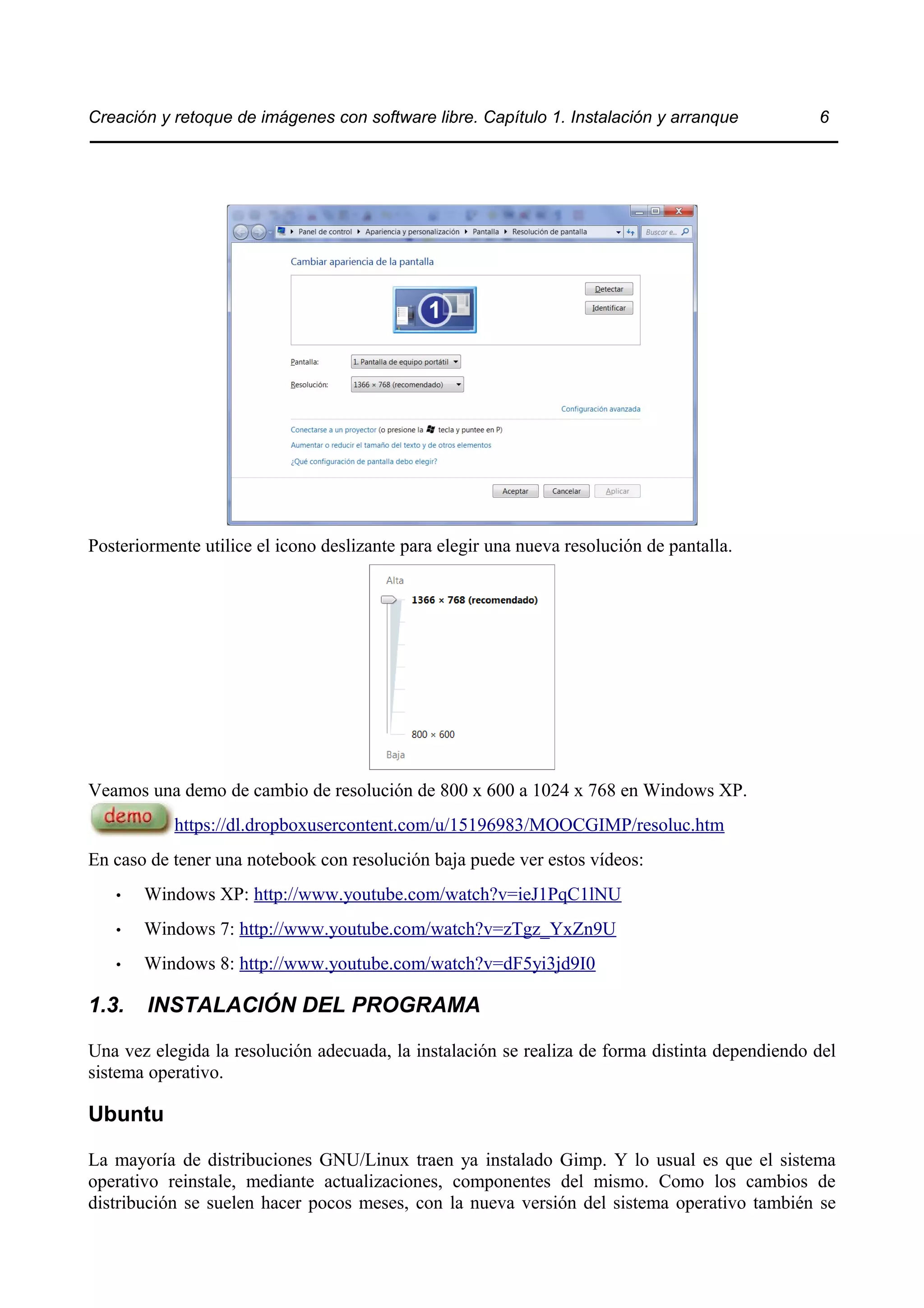 Creación y retoque de imágenes con software libre. Capítulo 1. Instalación y arranque 6 
Posteriormente utilice el icono deslizante para elegir una nueva resolución de pantalla. 
Veamos una demo de cambio de resolución de 800 x 600 a 1024 x 768 en Windows XP. 
https://dl.dropboxusercontent.com/u/15196983/MOOCGIMP/resoluc.htm 
En caso de tener una notebook con resolución baja puede ver estos vídeos: 
• Windows XP: http://www.youtube.com/watch?v=ieJ1PqC1lNU 
• Windows 7: http://www.youtube.com/watch?v=zTgz_YxZn9U 
• Windows 8: http://www.youtube.com/watch?v=dF5yi3jd9I0 
1.3. INSTALACIÓN DEL PROGRAMA 
Una vez elegida la resolución adecuada, la instalación se realiza de forma distinta dependiendo del 
sistema operativo. 
Ubuntu 
La mayoría de distribuciones GNU/Linux traen ya instalado Gimp. Y lo usual es que el sistema 
operativo reinstale, mediante actualizaciones, componentes del mismo. Como los cambios de 
distribución se suelen hacer pocos meses, con la nueva versión del sistema operativo también se 
 