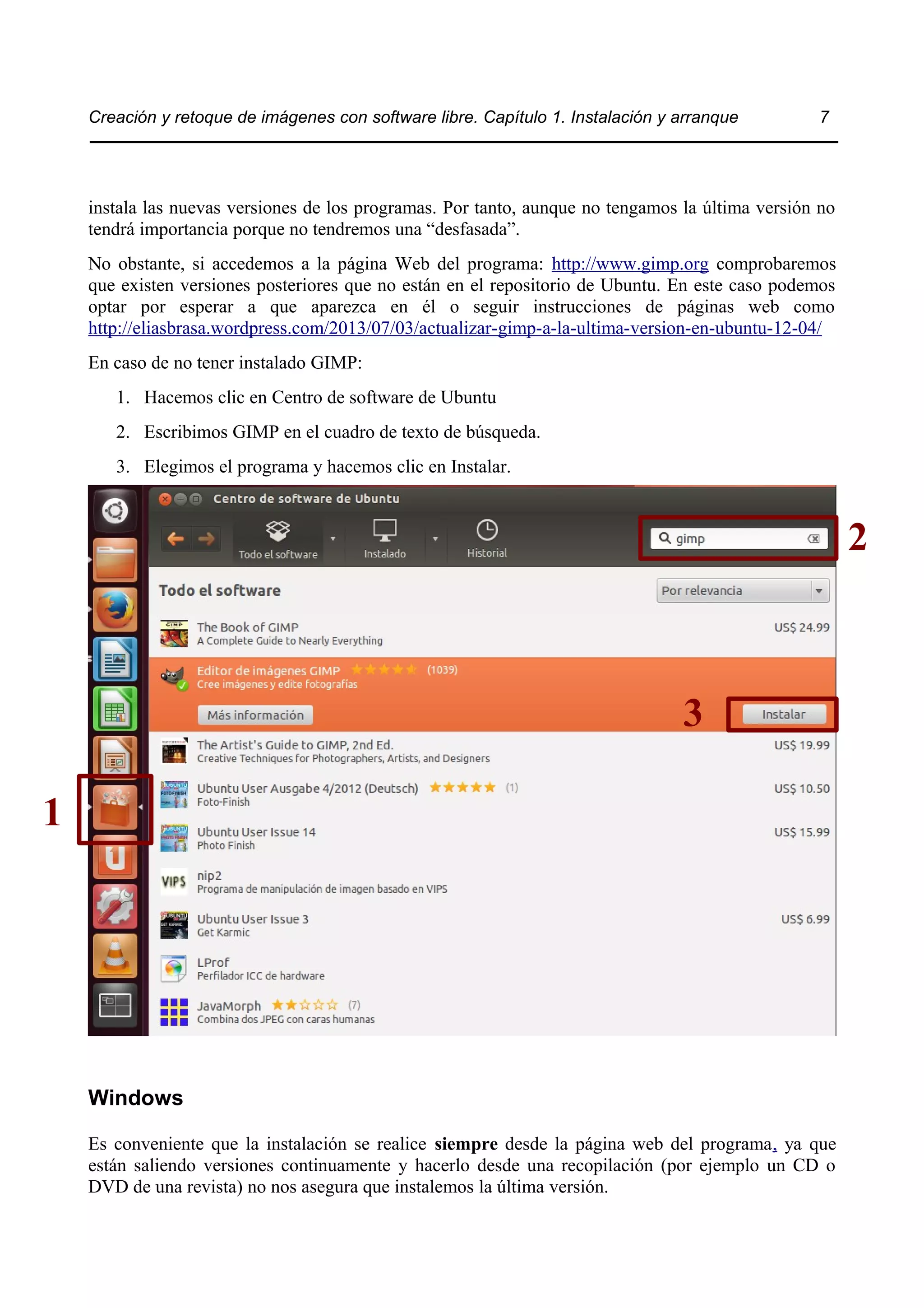 Creación y retoque de imágenes con software libre. Capítulo 1. Instalación y arranque 7 
instala las nuevas versiones de los programas. Por tanto, aunque no tengamos la última versión no 
tendrá importancia porque no tendremos una “desfasada”. 
No obstante, si accedemos a la página Web del programa: http://www.gimp.org comprobaremos 
que existen versiones posteriores que no están en el repositorio de Ubuntu. En este caso podemos 
optar por esperar a que aparezca en él o seguir instrucciones de páginas web como 
http://eliasbrasa.wordpress.com/2013/07/03/actualizar-gimp-a-la-ultima-version-en-ubuntu-12-04/ 
En caso de no tener instalado GIMP: 
1. Hacemos clic en Centro de software de Ubuntu 
2. Escribimos GIMP en el cuadro de texto de búsqueda. 
3. Elegimos el programa y hacemos clic en Instalar. 
Windows 
Es conveniente que la instalación se realice siempre desde la página web del programa, ya que 
están saliendo versiones continuamente y hacerlo desde una recopilación (por ejemplo un CD o 
DVD de una revista) no nos asegura que instalemos la última versión. 
1 
3 
2 
 