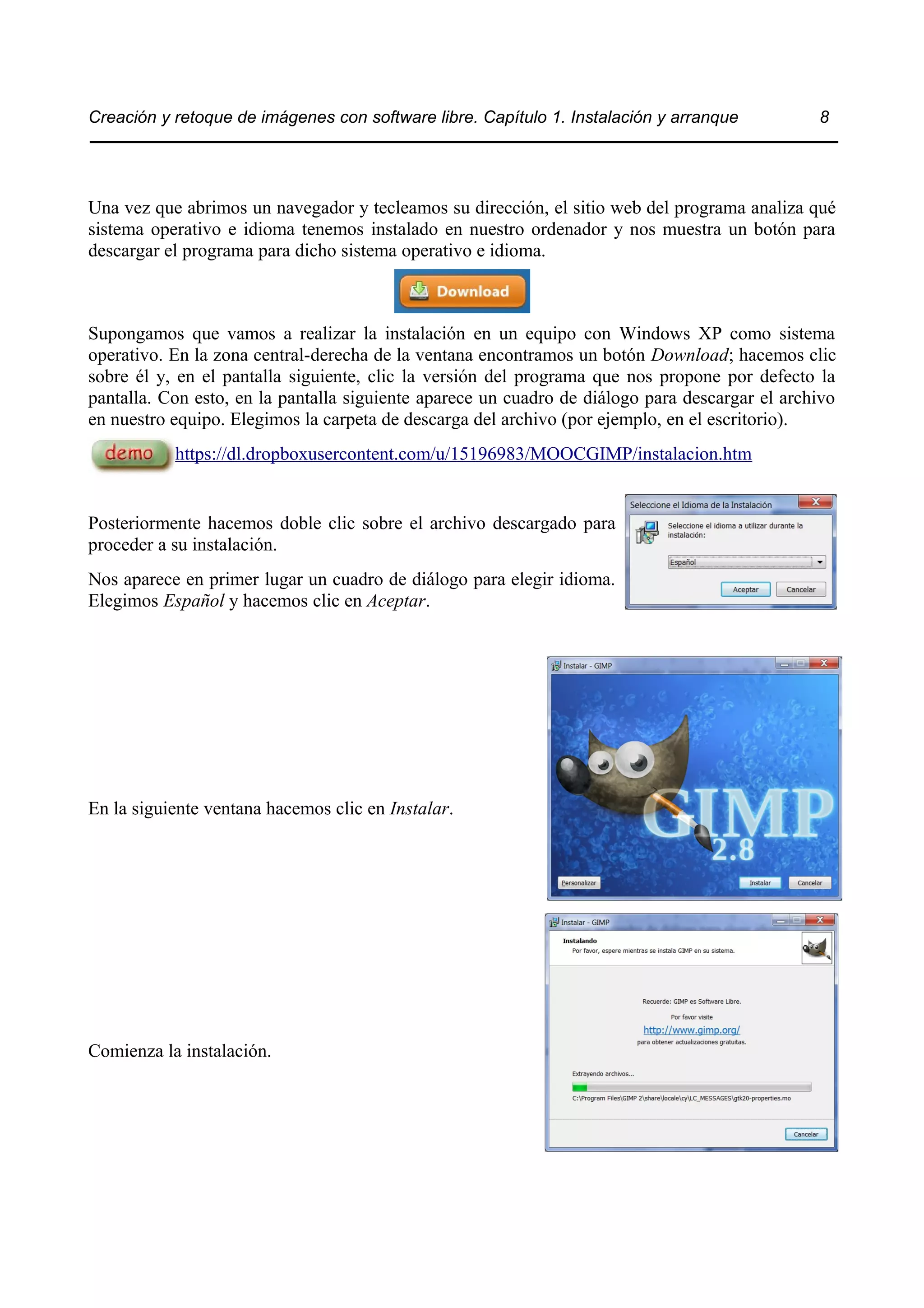 Creación y retoque de imágenes con software libre. Capítulo 1. Instalación y arranque 8 
Una vez que abrimos un navegador y tecleamos su dirección, el sitio web del programa analiza qué 
sistema operativo e idioma tenemos instalado en nuestro ordenador y nos muestra un botón para 
descargar el programa para dicho sistema operativo e idioma. 
Supongamos que vamos a realizar la instalación en un equipo con Windows XP como sistema 
operativo. En la zona central-derecha de la ventana encontramos un botón Download; hacemos clic 
sobre él y, en el pantalla siguiente, clic la versión del programa que nos propone por defecto la 
pantalla. Con esto, en la pantalla siguiente aparece un cuadro de diálogo para descargar el archivo 
en nuestro equipo. Elegimos la carpeta de descarga del archivo (por ejemplo, en el escritorio). 
https://dl.dropboxusercontent.com/u/15196983/MOOCGIMP/instalacion.htm 
Posteriormente hacemos doble clic sobre el archivo descargado para 
proceder a su instalación. 
Nos aparece en primer lugar un cuadro de diálogo para elegir idioma. 
Elegimos Español y hacemos clic en Aceptar. 
En la siguiente ventana hacemos clic en Instalar. 
Comienza la instalación. 
 