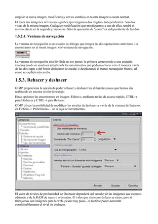 ampliar la nueva imagen, modificarla y ver los cambios en la otra imagen a escala normal.
El tener dos imágenes activas no significa que tengamos dos imgánes independientes. Son dos
vistas de la misma imagen. Cualquier modificación que practiquemos a una de ellas, tendrá el
mismo efecto en la segunda y viceversa. Sólo la operación de "zoom" es independiente de las dos.



La ventana de navegación es un cuadro de diálogo que integra las dos operaciones anteriores. La
encontramos en el menú imagen: ver>ventana de navegación.



La ventana de navegación está dividida en dos partes: la primera corresponde a una pequeña
ventana donde se mostrará actualizada los movimientos que podamos hacer con el zoom (a través
de las dos lupas o del botón deslizante de escala) o desplazando el marco rectangular blanco, tal
como se explicó más arriba.


GIMP proporciona la opción de poder rehacer y deshacer los diferentes pasos que hemos ido
realizando en nuestra sesión de trabajo.
Estas opciones las encontramos en imagen: Editar o, mediante teclas de acceso rápido, CTRL+z
para Deshacer y CTRL+r para Rehacer.
GIMP ofrece la posibilidad de modificar los niveles de deshacer a través de la ventana de Entorno,
en Fichero -> Preferencias... de la caja de herramientas.




El valor de niveles de profundidad de Deshacer dependerá del tamaño de las imágenes que estemos
editando y de la RAM de nuestro ordenador. El valor que viene por defecto es cinco, pero si
trabajamos con imágenes para la web -pesan muy poco-, es factible poder aumentar
considerablemente el nivel de deshacer.
 